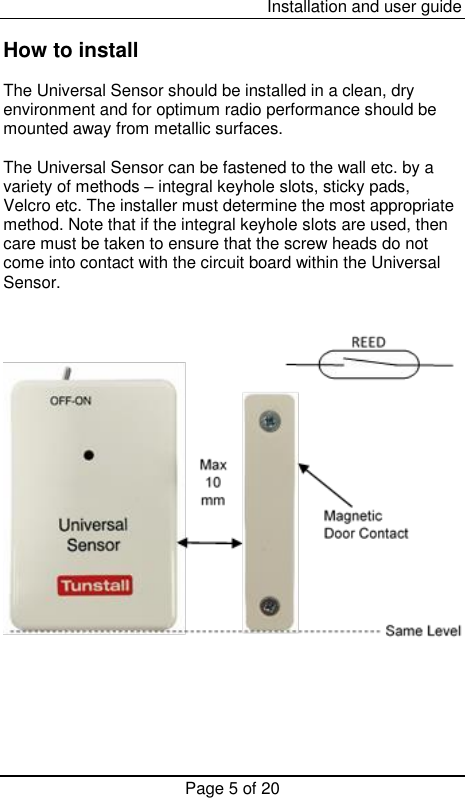  Installation and user guide Page 5 of 20  How to install  The Universal Sensor should be installed in a clean, dry environment and for optimum radio performance should be mounted away from metallic surfaces.  The Universal Sensor can be fastened to the wall etc. by a variety of methods – integral keyhole slots, sticky pads, Velcro etc. The installer must determine the most appropriate method. Note that if the integral keyhole slots are used, then care must be taken to ensure that the screw heads do not come into contact with the circuit board within the Universal Sensor.       