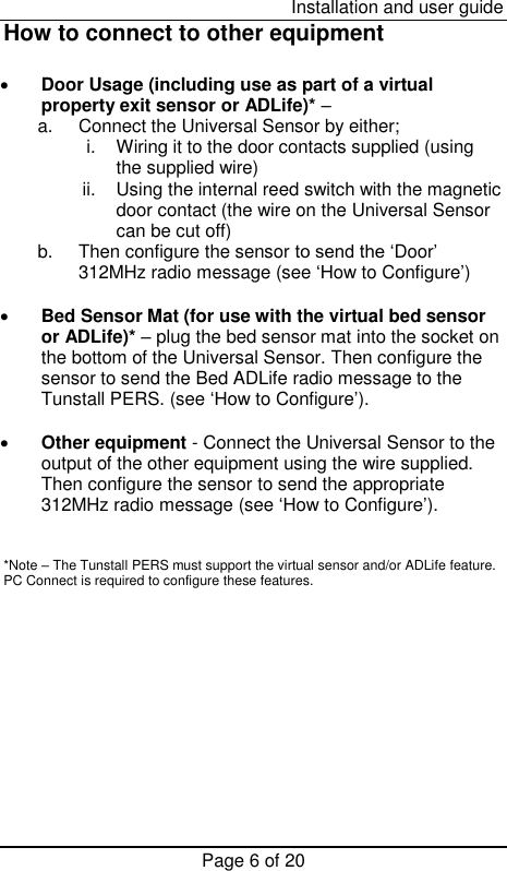  Installation and user guide Page 6 of 20 How to connect to other equipment   Door Usage (including use as part of a virtual property exit sensor or ADLife)* –  a.  Connect the Universal Sensor by either; i.  Wiring it to the door contacts supplied (using the supplied wire)  ii.  Using the internal reed switch with the magnetic door contact (the wire on the Universal Sensor can be cut off)  b.  Then configure the sensor to send the ‘Door’ 312MHz radio message (see ‘How to Configure’)   Bed Sensor Mat (for use with the virtual bed sensor or ADLife)* – plug the bed sensor mat into the socket on the bottom of the Universal Sensor. Then configure the sensor to send the Bed ADLife radio message to the Tunstall PERS. (see ‘How to Configure’).   Other equipment - Connect the Universal Sensor to the output of the other equipment using the wire supplied. Then configure the sensor to send the appropriate 312MHz radio message (see ‘How to Configure’).   *Note – The Tunstall PERS must support the virtual sensor and/or ADLife feature. PC Connect is required to configure these features. 