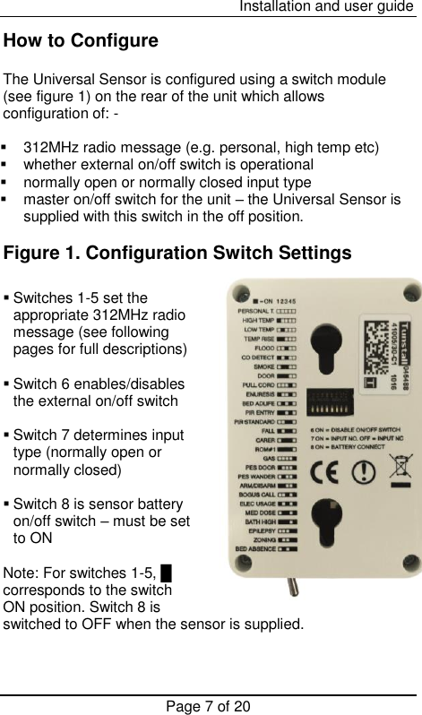  Installation and user guide Page 7 of 20  How to Configure  The Universal Sensor is configured using a switch module (see figure 1) on the rear of the unit which allows configuration of: -   312MHz radio message (e.g. personal, high temp etc)   whether external on/off switch is operational   normally open or normally closed input type   master on/off switch for the unit – the Universal Sensor is supplied with this switch in the off position.  Figure 1. Configuration Switch Settings   Switches 1-5 set the appropriate 312MHz radio message (see following pages for full descriptions)   Switch 6 enables/disables the external on/off switch    Switch 7 determines input type (normally open or normally closed)   Switch 8 is sensor battery on/off switch – must be set to ON  Note: For switches 1-5, █     corresponds to the switch ON position. Switch 8 is switched to OFF when the sensor is supplied.  