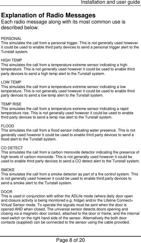  Installation and user guide Page 8 of 20  Explanation of Radio Messages Each radio message along with its most common use is described below.  PERSONAL This simulates the call from a personal trigger. This is not generally used however it could be used to enable third party devices to send a personal trigger alert to the Tunstall system.  HIGH TEMP This simulates the call from a temperature extreme sensor indicating a high temperature. This is not generally used however it could be used to enable third party devices to send a high temp alert to the Tunstall system.  LOW TEMP This simulates the call from a temperature extreme sensor indicating a low temperature. This is not generally used however it could be used to enable third party devices to send a low temp alert to the Tunstall system.  TEMP RISE This simulates the call from a temperature extreme sensor indicating a rapid temperature rise. This is not generally used however it could be used to enable third party devices to send a temp rise alert to the Tunstall system.  FLOOD This simulates the call from a flood sensor indicating water presence. This is not generally used however it could be used to enable third party devices to send a flood alert to the Tunstall system.  CO DETECT This simulates the call from a carbon monoxide detector indicating the presence of high levels of carbon monoxide. This is not generally used however it could be used to enable third party devices to send a CO detect alert to the Tunstall system.  SMOKE This simulates the call from a smoke detector as part of a fire control system. This is not generally used however it could be used to enable third party devices to send a smoke alert to the Tunstall system.  DOOR This is used in conjunction with either the ADLife mode (where daily door open and closure activity is being monitored e.g. fridge) and/or the Lifeline Connect+ Virtual Sensor mode. To operate the signals must be sent when the door is opened AND when closed. The universal sensor detects doors opening and closing via a magnetic door contact, attached to the door or frame, and the internal  reed switch on the right hand side of the sensor. Alternatively the both door contacts (supplied) can be connected to the sensor using the cable provided.  