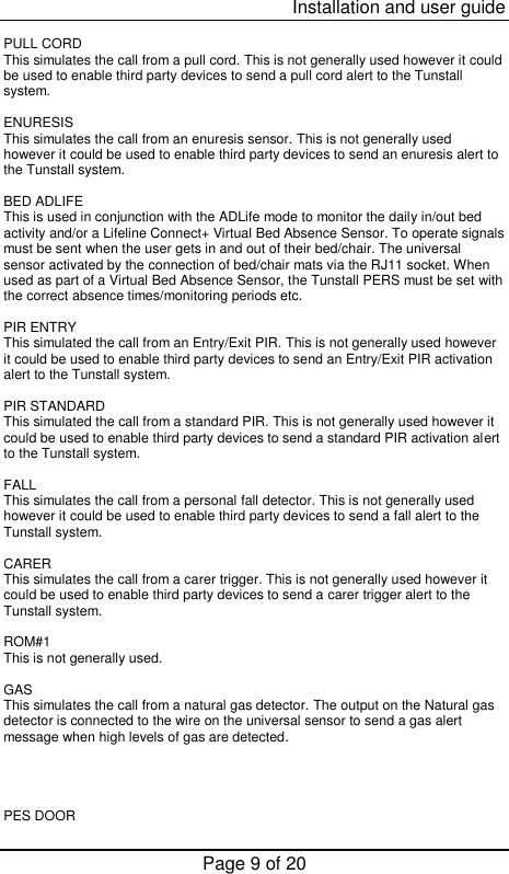  Installation and user guide Page 9 of 20  PULL CORD This simulates the call from a pull cord. This is not generally used however it could be used to enable third party devices to send a pull cord alert to the Tunstall system.  ENURESIS This simulates the call from an enuresis sensor. This is not generally used however it could be used to enable third party devices to send an enuresis alert to the Tunstall system.  BED ADLIFE This is used in conjunction with the ADLife mode to monitor the daily in/out bed activity and/or a Lifeline Connect+ Virtual Bed Absence Sensor. To operate signals must be sent when the user gets in and out of their bed/chair. The universal sensor activated by the connection of bed/chair mats via the RJ11 socket. When used as part of a Virtual Bed Absence Sensor, the Tunstall PERS must be set with the correct absence times/monitoring periods etc.  PIR ENTRY This simulated the call from an Entry/Exit PIR. This is not generally used however it could be used to enable third party devices to send an Entry/Exit PIR activation alert to the Tunstall system.  PIR STANDARD This simulated the call from a standard PIR. This is not generally used however it could be used to enable third party devices to send a standard PIR activation alert to the Tunstall system.  FALL This simulates the call from a personal fall detector. This is not generally used however it could be used to enable third party devices to send a fall alert to the Tunstall system.  CARER This simulates the call from a carer trigger. This is not generally used however it could be used to enable third party devices to send a carer trigger alert to the Tunstall system.  ROM#1 This is not generally used.  GAS This simulates the call from a natural gas detector. The output on the Natural gas detector is connected to the wire on the universal sensor to send a gas alert message when high levels of gas are detected.     PES DOOR 