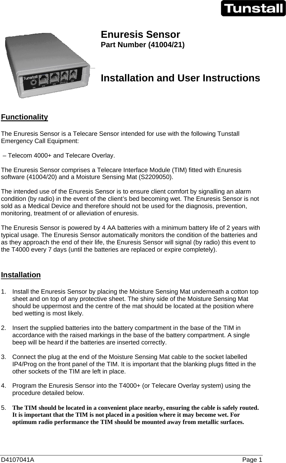 D4107041A   Page 1   Enuresis Sensor  Part Number (41004/21)   Installation and User Instructions     Functionality  The Enuresis Sensor is a Telecare Sensor intended for use with the following Tunstall Emergency Call Equipment:   – Telecom 4000+ and Telecare Overlay.  The Enuresis Sensor comprises a Telecare Interface Module (TIM) fitted with Enuresis software (41004/20) and a Moisture Sensing Mat (S2209050).  The intended use of the Enuresis Sensor is to ensure client comfort by signalling an alarm condition (by radio) in the event of the client’s bed becoming wet. The Enuresis Sensor is not sold as a Medical Device and therefore should not be used for the diagnosis, prevention, monitoring, treatment of or alleviation of enuresis.  The Enuresis Sensor is powered by 4 AA batteries with a minimum battery life of 2 years with typical usage. The Enuresis Sensor automatically monitors the condition of the batteries and as they approach the end of their life, the Enuresis Sensor will signal (by radio) this event to the T4000 every 7 days (until the batteries are replaced or expire completely).   Installation  1.  Install the Enuresis Sensor by placing the Moisture Sensing Mat underneath a cotton top sheet and on top of any protective sheet. The shiny side of the Moisture Sensing Mat should be uppermost and the centre of the mat should be located at the position where bed wetting is most likely.  2.  Insert the supplied batteries into the battery compartment in the base of the TIM in accordance with the raised markings in the base of the battery compartment. A single beep will be heard if the batteries are inserted correctly.  3.  Connect the plug at the end of the Moisture Sensing Mat cable to the socket labelled IP4/Prog on the front panel of the TIM. It is important that the blanking plugs fitted in the other sockets of the TIM are left in place.  4.  Program the Enuresis Sensor into the T4000+ (or Telecare Overlay system) using the procedure detailed below.  5.  The TIM should be located in a convenient place nearby, ensuring the cable is safely routed. It is important that the TIM is not placed in a position where it may become wet. For optimum radio performance the TIM should be mounted away from metallic surfaces. 