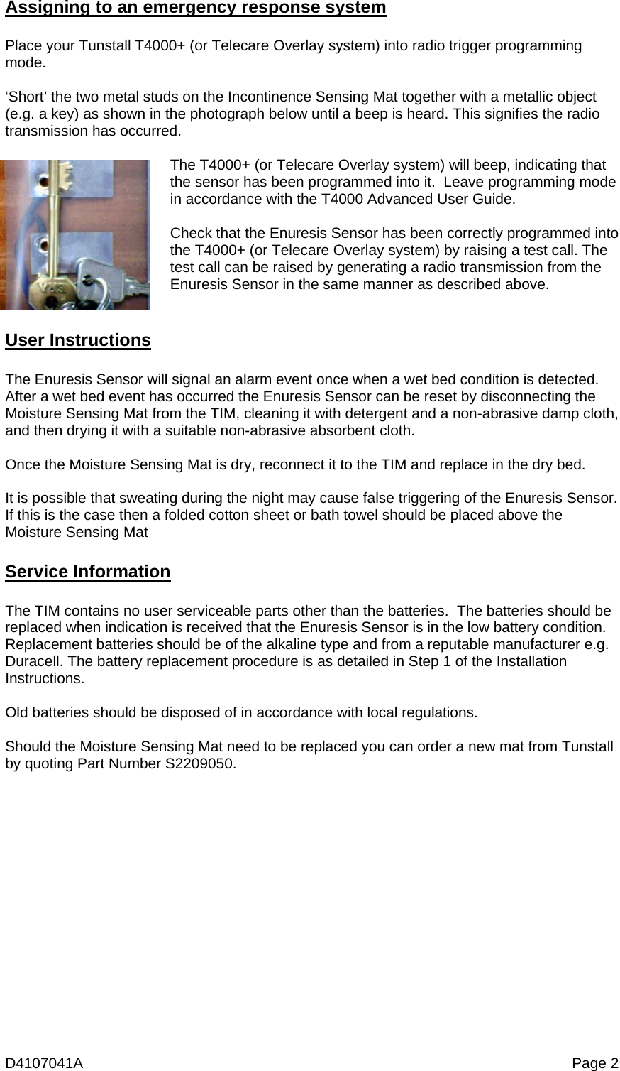 D4107041A   Page 2 Assigning to an emergency response system  Place your Tunstall T4000+ (or Telecare Overlay system) into radio trigger programming mode.  ‘Short’ the two metal studs on the Incontinence Sensing Mat together with a metallic object (e.g. a key) as shown in the photograph below until a beep is heard. This signifies the radio transmission has occurred.  The T4000+ (or Telecare Overlay system) will beep, indicating that the sensor has been programmed into it.  Leave programming mode in accordance with the T4000 Advanced User Guide.  Check that the Enuresis Sensor has been correctly programmed into the T4000+ (or Telecare Overlay system) by raising a test call. The test call can be raised by generating a radio transmission from the Enuresis Sensor in the same manner as described above.   User Instructions  The Enuresis Sensor will signal an alarm event once when a wet bed condition is detected. After a wet bed event has occurred the Enuresis Sensor can be reset by disconnecting the Moisture Sensing Mat from the TIM, cleaning it with detergent and a non-abrasive damp cloth, and then drying it with a suitable non-abrasive absorbent cloth.  Once the Moisture Sensing Mat is dry, reconnect it to the TIM and replace in the dry bed.  It is possible that sweating during the night may cause false triggering of the Enuresis Sensor. If this is the case then a folded cotton sheet or bath towel should be placed above the Moisture Sensing Mat  Service Information  The TIM contains no user serviceable parts other than the batteries.  The batteries should be replaced when indication is received that the Enuresis Sensor is in the low battery condition. Replacement batteries should be of the alkaline type and from a reputable manufacturer e.g. Duracell. The battery replacement procedure is as detailed in Step 1 of the Installation Instructions.  Old batteries should be disposed of in accordance with local regulations.  Should the Moisture Sensing Mat need to be replaced you can order a new mat from Tunstall by quoting Part Number S2209050. 