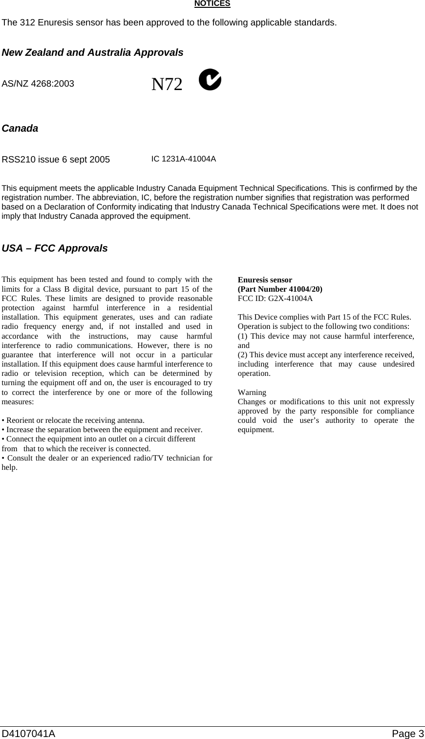 D4107041A   Page 3 NOTICES  The 312 Enuresis sensor has been approved to the following applicable standards.   New Zealand and Australia Approvals   AS/NZ 4268:2003  N72             Canada          RSS210 issue 6 sept 2005   IC 1231A-41004A  This equipment meets the applicable Industry Canada Equipment Technical Specifications. This is confirmed by the registration number. The abbreviation, IC, before the registration number signifies that registration was performed based on a Declaration of Conformity indicating that Industry Canada Technical Specifications were met. It does not imply that Industry Canada approved the equipment.   USA – FCC Approvals   This equipment has been tested and found to comply with the limits for a Class B digital device, pursuant to part 15 of the FCC Rules. These limits are designed to provide reasonable protection against harmful interference in a residential installation. This equipment generates, uses and can radiate radio frequency energy and, if not installed and used in accordance with the instructions, may cause harmful interference to radio communications. However, there is no guarantee that interference will not occur in a particular installation. If this equipment does cause harmful interference to radio or television reception, which can be determined by turning the equipment off and on, the user is encouraged to try to correct the interference by one or more of the following measures:  • Reorient or relocate the receiving antenna. • Increase the separation between the equipment and receiver. • Connect the equipment into an outlet on a circuit different from   that to which the receiver is connected. • Consult the dealer or an experienced radio/TV technician for help.   Enuresis sensor (Part Number 41004/20) FCC ID: G2X-41004A  This Device complies with Part 15 of the FCC Rules. Operation is subject to the following two conditions: (1) This device may not cause harmful interference, and (2) This device must accept any interference received, including interference that may cause undesired operation.  Warning Changes or modifications to this unit not expressly approved by the party responsible for compliance could void the user’s authority to operate the equipment.      