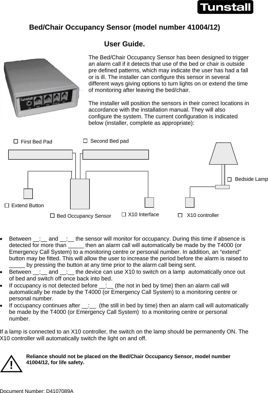 Document Number: D4107089A       Bed/Chair Occupancy Sensor (model number 41004/12)   User Guide.  The Bed/Chair Occupancy Sensor has been designed to trigger an alarm call if it detects that use of the bed or chair is outside pre defined patterns, which may indicate the user has had a fall or is ill. The installer can configure this sensor in several different ways giving options to turn lights on or extend the time of monitoring after leaving the bed/chair.  The installer will position the sensors in their correct locations in accordance with the installation manual. They will also configure the system. The current configuration is indicated below (installer, complete as appropriate):    •  Between __:__ and __:__ the sensor will monitor for occupancy. During this time if absence is detected for more than _____ then an alarm call will automatically be made by the T4000 (or Emergency Call System) to a monitoring centre or personal number. In addition, an “extend” button may be fitted. This will allow the user to increase the period before the alarm is raised to _____ by pressing the button at any time prior to the alarm call being sent. •  Between __:__ and __:__ the device can use X10 to switch on a lamp  automatically once out of bed and switch off once back into bed. •  If occupancy is not detected before __:__ (the not in bed by time) then an alarm call will automatically be made by the T4000 (or Emergency Call System) to a monitoring centre or personal number. •  If occupancy continues after __:__  (the still in bed by time) then an alarm call will automatically be made by the T4000 (or Emergency Call System)  to a monitoring centre or personal number.  If a lamp is connected to an X10 controller, the switch on the lamp should be permanently ON. The X10 controller will automatically switch the light on and off.    Reliance should not be placed on the Bed/Chair Occupancy Sensor, model number 41004/12, for life safety.   ! Bedside Lamp X10 controller X10 Interface Extend Button First Bed Pad  Second Bed pad Bed Occupancy Sensor