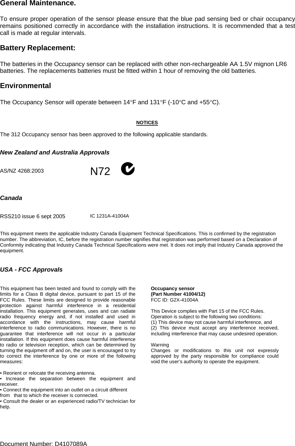 Document Number: D4107089A     General Maintenance.  To ensure proper operation of the sensor please ensure that the blue pad sensing bed or chair occupancy remains positioned correctly in accordance with the installation instructions. It is recommended that a test call is made at regular intervals.  Battery Replacement:  The batteries in the Occupancy sensor can be replaced with other non-rechargeable AA 1.5V mignon LR6 batteries. The replacements batteries must be fitted within 1 hour of removing the old batteries.  Environmental  The Occupancy Sensor will operate between 14°F and 131°F (-10°C and +55°C).   NOTICES  The 312 Occupancy sensor has been approved to the following applicable standards.   New Zealand and Australia Approvals   AS/NZ 4268:2003  N72             Canada          RSS210 issue 6 sept 2005   IC 1231A-41004A  This equipment meets the applicable Industry Canada Equipment Technical Specifications. This is confirmed by the registration number. The abbreviation, IC, before the registration number signifies that registration was performed based on a Declaration of Conformity indicating that Industry Canada Technical Specifications were met. It does not imply that Industry Canada approved the equipment.   USA - FCC Approvals   This equipment has been tested and found to comply with the limits for a Class B digital device, pursuant to part 15 of the FCC Rules. These limits are designed to provide reasonable protection against harmful interference in a residential installation. This equipment generates, uses and can radiate radio frequency energy and, if not installed and used in accordance with the instructions, may cause harmful interference to radio communications. However, there is no guarantee that interference will not occur in a particular installation. If this equipment does cause harmful interference to radio or television reception, which can be determined by turning the equipment off and on, the user is encouraged to try to correct the interference by one or more of the following measures:  • Reorient or relocate the receiving antenna. • Increase the separation between the equipment and receiver. • Connect the equipment into an outlet on a circuit different from   that to which the receiver is connected. • Consult the dealer or an experienced radio/TV technician for help.   Occupancy sensor (Part Number 41004/12) FCC ID: G2X-41004A  This Device complies with Part 15 of the FCC Rules. Operation is subject to the following two conditions: (1) This device may not cause harmful interference, and (2) This device must accept any interference received, including interference that may cause undesired operation.  Warning Changes or modifications to this unit not expressly approved by the party responsible for compliance could void the user’s authority to operate the equipment.     