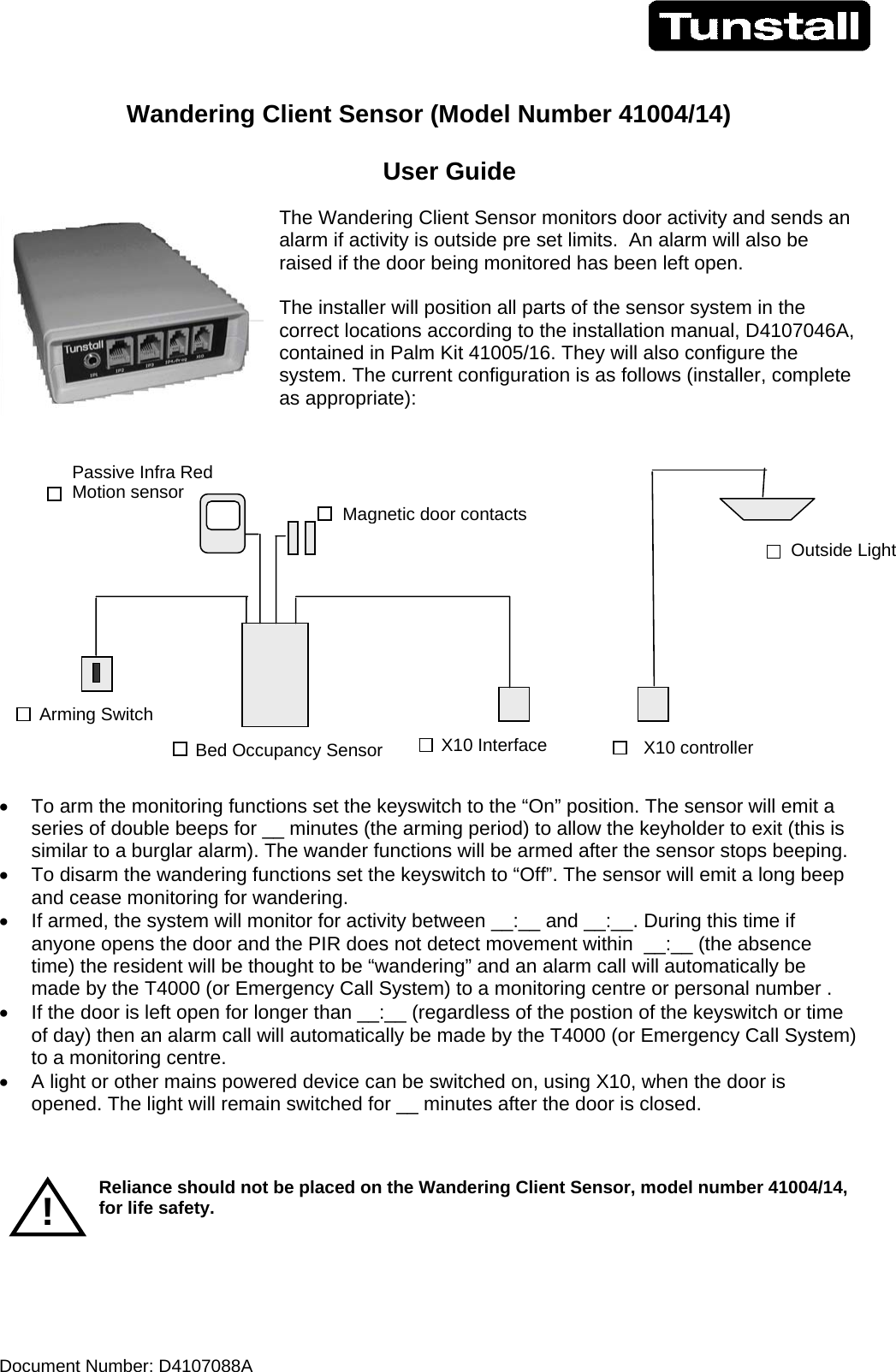 Document Number: D4107088A      Wandering Client Sensor (Model Number 41004/14)        User Guide  The Wandering Client Sensor monitors door activity and sends an alarm if activity is outside pre set limits.  An alarm will also be raised if the door being monitored has been left open.  The installer will position all parts of the sensor system in the correct locations according to the installation manual, D4107046A, contained in Palm Kit 41005/16. They will also configure the system. The current configuration is as follows (installer, complete as appropriate):    •  To arm the monitoring functions set the keyswitch to the “On” position. The sensor will emit a series of double beeps for __ minutes (the arming period) to allow the keyholder to exit (this is similar to a burglar alarm). The wander functions will be armed after the sensor stops beeping. •  To disarm the wandering functions set the keyswitch to “Off”. The sensor will emit a long beep and cease monitoring for wandering. •  If armed, the system will monitor for activity between __:__ and __:__. During this time if anyone opens the door and the PIR does not detect movement within  __:__ (the absence time) the resident will be thought to be “wandering” and an alarm call will automatically be made by the T4000 (or Emergency Call System) to a monitoring centre or personal number . •  If the door is left open for longer than __:__ (regardless of the postion of the keyswitch or time of day) then an alarm call will automatically be made by the T4000 (or Emergency Call System) to a monitoring centre. •  A light or other mains powered device can be switched on, using X10, when the door is opened. The light will remain switched for __ minutes after the door is closed.    Reliance should not be placed on the Wandering Client Sensor, model number 41004/14, for life safety.    Outside Light X10 controller X10 Interface Arming Switch Passive Infra Red Motion sensor Magnetic door contactsBed Occupancy Sensor! 