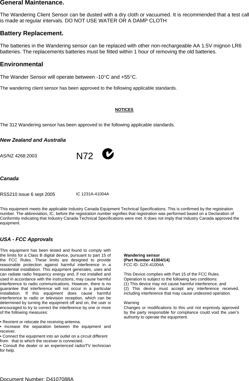 Document Number: D4107088A    General Maintenance.  The Wandering Client Sensor can be dusted with a dry cloth or vacuumed. It is recommended that a test call is made at regular intervals. DO NOT USE WATER OR A DAMP CLOTH  Battery Replacement.   The batteries in the Wandering sensor can be replaced with other non-rechargeable AA 1.5V mignon LR6 batteries. The replacements batteries must be fitted within 1 hour of removing the old batteries.  Environmental  The Wander Sensor will operate between -10°C and +55°C.  The wandering client sensor has been approved to the following applicable standards.    NOTICES   The 312 Wandering sensor has been approved to the following applicable standards.   New Zealand and Australia   AS/NZ 4268:2003  N72             Canada          RSS210 issue 6 sept 2005   IC 1231A-41004A  This equipment meets the applicable Industry Canada Equipment Technical Specifications. This is confirmed by the registration number. The abbreviation, IC, before the registration number signifies that registration was performed based on a Declaration of Conformity indicating that Industry Canada Technical Specifications were met. It does not imply that Industry Canada approved the equipment.   USA - FCC Approvals  This equipment has been tested and found to comply with the limits for a Class B digital device, pursuant to part 15 of the FCC Rules. These limits are designed to provide reasonable protection against harmful interference in a residential installation. This equipment generates, uses and can radiate radio frequency energy and, if not installed and used in accordance with the instructions, may cause harmful interference to radio communications. However, there is no guarantee that interference will not occur in a particular installation. If this equipment does cause harmful interference to radio or television reception, which can be determined by turning the equipment off and on, the user is encouraged to try to correct the interference by one or more of the following measures:  • Reorient or relocate the receiving antenna. • Increase the separation between the equipment and receiver. • Connect the equipment into an outlet on a circuit different from   that to which the receiver is connected. • Consult the dealer or an experienced radio/TV technician for help.   Wandering sensor (Part Number 41004/14) FCC ID: G2X-41004A  This Device complies with Part 15 of the FCC Rules. Operation is subject to the following two conditions: (1) This device may not cause harmful interference, and (2) This device must accept any interference received, including interference that may cause undesired operation.  Warning Changes or modifications to this unit not expressly approved by the party responsible for compliance could void the user’s authority to operate the equipment.   