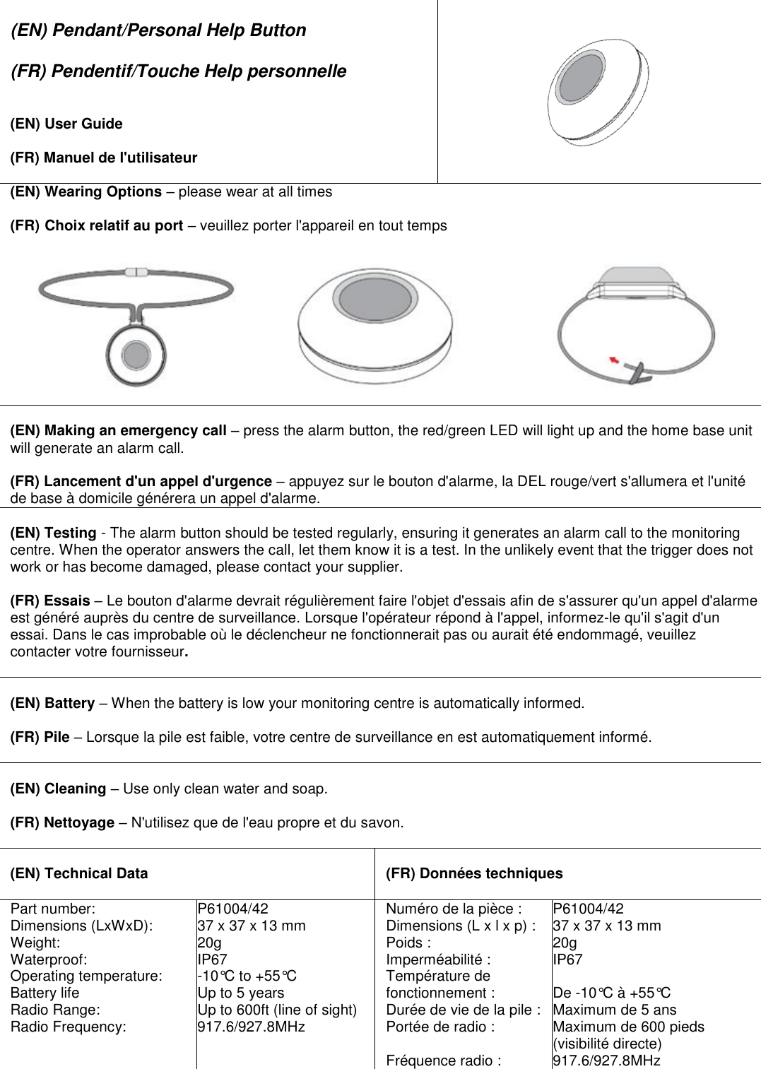  (EN) Pendant/Personal Help Button  (FR) Pendentif/Touche Help personnelle   (EN) User Guide  (FR) Manuel de l&apos;utilisateur     (EN) Wearing Options – please wear at all times  (FR) Choix relatif au port – veuillez porter l&apos;appareil en tout temps    (EN) Making an emergency call – press the alarm button, the red/green LED will light up and the home base unit will generate an alarm call.  (FR) Lancement d&apos;un appel d&apos;urgence – appuyez sur le bouton d&apos;alarme, la DEL rouge/vert s&apos;allumera et l&apos;unité de base à domicile générera un appel d&apos;alarme.  (EN) Testing - The alarm button should be tested regularly, ensuring it generates an alarm call to the monitoring centre. When the operator answers the call, let them know it is a test. In the unlikely event that the trigger does not work or has become damaged, please contact your supplier.  (FR) Essais – Le bouton d&apos;alarme devrait régulièrement faire l&apos;objet d&apos;essais afin de s&apos;assurer qu&apos;un appel d&apos;alarme est généré auprès du centre de surveillance. Lorsque l&apos;opérateur répond à l&apos;appel, informez-le qu&apos;il s&apos;agit d&apos;un essai. Dans le cas improbable où le déclencheur ne fonctionnerait pas ou aurait été endommagé, veuillez contacter votre fournisseur.   (EN) Battery – When the battery is low your monitoring centre is automatically informed.  (FR) Pile – Lorsque la pile est faible, votre centre de surveillance en est automatiquement informé.   (EN) Cleaning – Use only clean water and soap.  (FR) Nettoyage – N&apos;utilisez que de l&apos;eau propre et du savon.   (EN) Technical Data   (FR) Données techniques Part number: Dimensions (LxWxD): Weight: Waterproof: Operating temperature: Battery life Radio Range: Radio Frequency: P61004/42 37 x 37 x 13 mm  20g IP67 -10°C to +55°C Up to 5 years Up to 600ft (line of sight) 917.6/927.8MHz Numéro de la pièce : Dimensions (L x l x p) : Poids : Imperméabilité : Température de fonctionnement : Durée de vie de la pile : Portée de radio :  Fréquence radio : P61004/42 37 x 37 x 13 mm  20g IP67  De -10°C à +55°C Maximum de 5 ans Maximum de 600 pieds (visibilité directe) 917.6/927.8MHz 