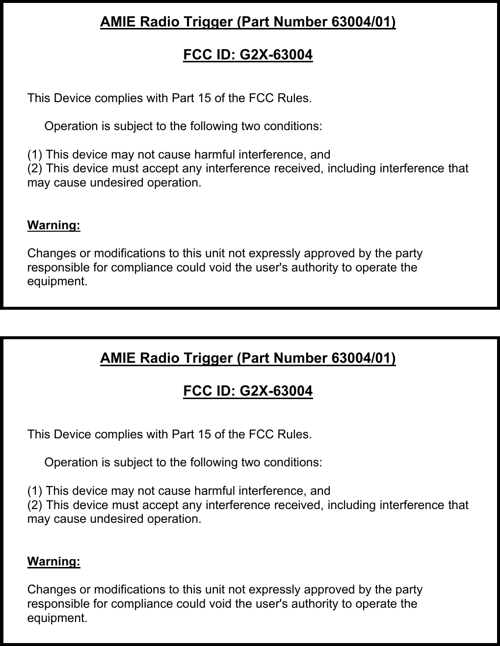  AMIE Radio Trigger (Part Number 63004/01)  FCC ID: G2X-63004   This Device complies with Part 15 of the FCC Rules.       Operation is subject to the following two conditions:  (1) This device may not cause harmful interference, and (2) This device must accept any interference received, including interference that may cause undesired operation.     Warning:    Changes or modifications to this unit not expressly approved by the party responsible for compliance could void the user&apos;s authority to operate the equipment.       AMIE Radio Trigger (Part Number 63004/01)  FCC ID: G2X-63004   This Device complies with Part 15 of the FCC Rules.       Operation is subject to the following two conditions:  (1) This device may not cause harmful interference, and (2) This device must accept any interference received, including interference that may cause undesired operation.     Warning:    Changes or modifications to this unit not expressly approved by the party responsible for compliance could void the user&apos;s authority to operate the equipment.     