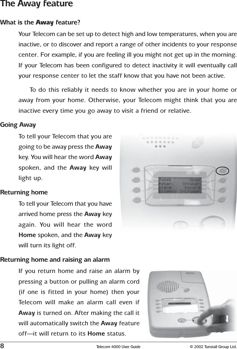 8Telecom 4000 User Guide © 2002 Tunstall Group Ltd.The Away featureWhat is the Away feature?Your Telecom can be set up to detect high and low temperatures, when you areinactive, or to discover and report a range of other incidents to your responsecenter. For example, if you are feeling ill you might not get up in the morning.If your Telecom has been configured to detect inactivity it will eventually callyour response center to let the staff know that you have not been active.To   do this reliably it needs to know whether you are in your home oraway from your home. Otherwise, your Telecom might think that you areinactive every time you go away to visit a friend or relative.Going AwayTo  tell your Telecom that you aregoing to be away press the Awaykey.  You will hear the word Awayspoken, and the Away  key willlight up.Returning homeTo  tell your Telecom that you havearrived home press the Away keyagain. You will hear the wordHome spoken, and the Away keywill turn its light off.Returning home and raising an alarmIf you return home and raise an alarm bypressing a button or pulling an alarm cord(if one is fitted in your home) then yourTelecom will make an alarm call even ifAway is turned on. After making the call itwill automatically switch the Away featureoff—it will return to its Home status.