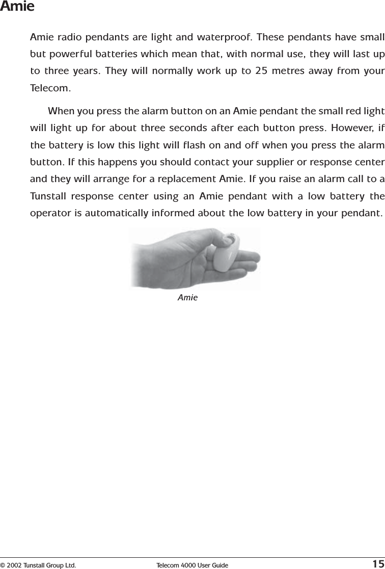 © 2002 Tunstall Group Ltd. Telecom 4000 User Guide 15AmieAmie radio pendants are light and waterproof. These pendants have smallbut powerful batteries which mean that, with normal use, they will last upto three years. They will normally work up to 25 metres away from yourTelecom.When you press the alarm button on an Amie pendant the small red lightwill light up for about three seconds after each button press. However, ifthe battery is low this light will flash on and off when you press the alarmbutton. If this happens you should contact your supplier or response centerand they will arrange for a replacement Amie. If you raise an alarm call to aTunstall response center using an Amie pendant with a low battery theoperator is automatically informed about the low battery in your pendant.Amie