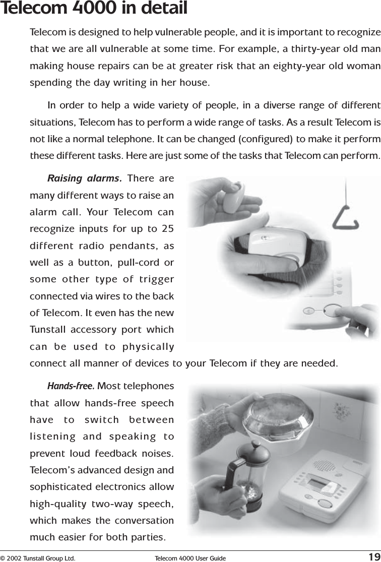 © 2002 Tunstall Group Ltd. Telecom 4000 User Guide 19Telecom 4000 in detailTelecom is designed to help vulnerable people, and it is important to recognizethat we are all vulnerable at some time. For example, a thirty-year old manmaking house repairs can be at greater risk that an eighty-year old womanspending the day writing in her house.In order to help a wide variety of people, in a diverse range of differentsituations, Telecom has to perform a wide range of tasks. As a result Telecom isnot like a normal telephone. It can be changed (configured) to make it performthese different tasks. Here are just some of the tasks that Telecom can perform.Raising alarms. There aremany different ways to raise analarm call. Your Telecom canrecognize inputs for up to 25different radio pendants, aswell as a button, pull-cord orsome other type of triggerconnected via wires to the backof Telecom. It even has the newTunstall accessory port whichcan be used to physicallyconnect all manner of devices to your Telecom if they are needed.Hands-free. Most telephonesthat allow hands-free speechhave to switch betweenlistening and speaking toprevent loud feedback noises.Telecom’s advanced design andsophisticated electronics allowhigh-quality two-way speech,which makes the conversationmuch easier for both parties.