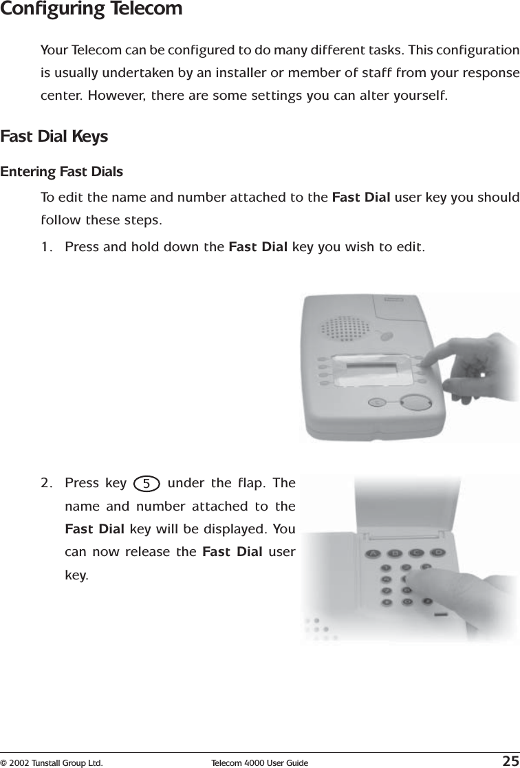 © 2002 Tunstall Group Ltd. Telecom 4000 User Guide 25Configuring TelecomYour Telecom can be configured to do many different tasks. This configurationis usually undertaken by an installer or member of staff from your responsecenter. However, there are some settings you can alter yourself.Fast Dial KeysEntering Fast DialsTo  edit the name and number attached to the Fast Dial user key you shouldfollow these steps.1. Press and hold down the Fast Dial key you wish to edit.2. Press key 5 under the flap. Thename and number attached to theFast Dial key will be displayed. Youcan now release the Fast Dial userkey.