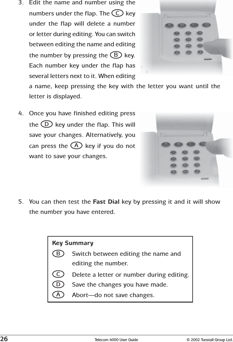 26 Telecom 4000 User Guide © 2002 Tunstall Group Ltd.3. Edit the name and number using thenumbers under the flap. The C keyunder the flap will delete a numberor letter during editing. You can switchbetween editing the name and editingthe number by pressing the B key.Each number key under the flap hasseveral letters next to it. When editinga name, keep pressing the key with the letter you want until theletter is displayed.Key SummaryBSwitch between editing the name andediting the number.CDelete a letter or number during editing.DSave the changes you have made.AAbort—do not save changes.4. Once you have finished editing pressthe D key under the flap. This willsave your changes. Alternatively, youcan press the A key if you do notwant to save your changes.5. You can then test the Fast Dial key by pressing it and it will showthe number you have entered.