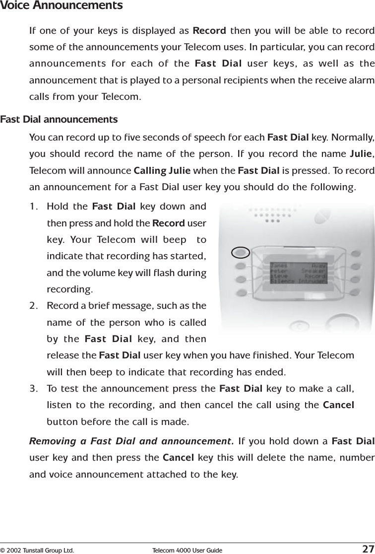 © 2002 Tunstall Group Ltd. Telecom 4000 User Guide 27Voice AnnouncementsIf one of your keys is displayed as Record then you will be able to recordsome of the announcements your Telecom uses. In particular, you can recordannouncements for each of the Fast Dial user keys, as well as theannouncement that is played to a personal recipients when the receive alarmcalls from your Telecom.Fast Dial announcementsYou can record up to five seconds of speech for each Fast Dial key. Normally,you should record the name of the person. If you record the name Julie,Telecom will announce Calling Julie when the Fast Dial is pressed. To recordan announcement for a Fast Dial user key you should do the following.1. Hold the Fast Dial  key down andthen press and hold the Record userkey.   Your Telecom will beep  toindicate that recording has started,and the volume key will flash duringrecording.2. Record a brief message, such as thename of the person who is calledby the Fast Dial key,   and thenrelease the Fast Dial user key when you have finished. Your Telecomwill then beep to indicate that recording has ended.3. To test the announcement press the Fast Dial key to make a call,listen to the recording, and then cancel the call using the Cancelbutton before the call is made.Removing a Fast Dial and announcement. If you hold down a Fast Dialuser key and then press the Cancel key this will delete the name, numberand voice announcement attached to the key.