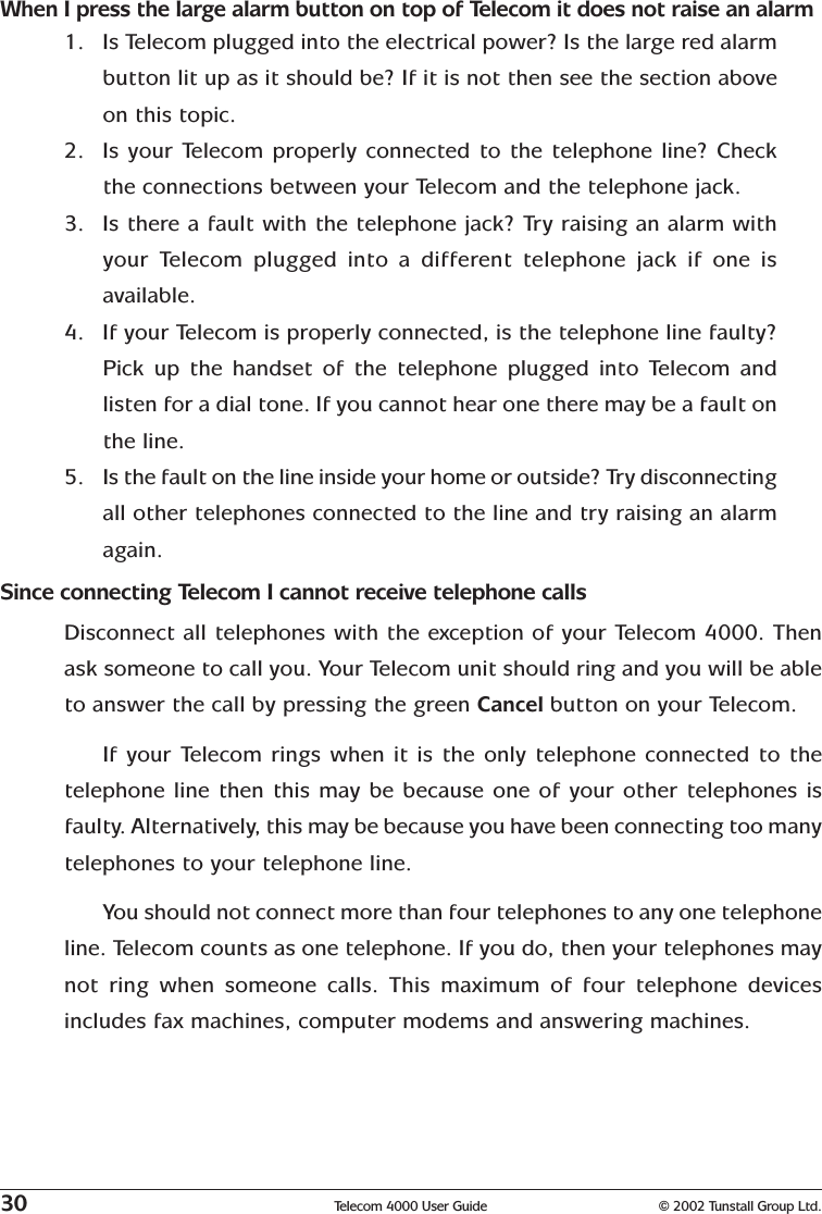 30 Telecom 4000 User Guide © 2002 Tunstall Group Ltd.When I press the large alarm button on top of Telecom it does not raise an alarm1. Is Telecom plugged into the electrical power? Is the large red alarmbutton lit up as it should be? If it is not then see the section aboveon this topic.2. Is your Telecom properly connected to the telephone line? Checkthe connections between your Telecom and the telephone jack.3. Is there a fault with the telephone jack? Try raising an alarm withyour Telecom plugged into a different telephone jack if one isavailable.4. If your Telecom is properly connected, is the telephone line faulty?Pick up the handset of the telephone plugged into Telecom andlisten for a dial tone. If you cannot hear one there may be a fault onthe line.5. Is the fault on the line inside your home or outside? Try disconnectingall other telephones connected to the line and try raising an alarmagain.Since connecting Telecom I cannot receive telephone callsDisconnect all telephones with the exception of your Telecom 4000. Thenask someone to call you. Your Telecom unit should ring and you will be ableto answer the call by pressing the green Cancel button on your Telecom.If your Telecom rings when it is the only telephone connected to thetelephone line then this may be because one of your other telephones isfaulty. Alternatively, this may be because you have been connecting too manytelephones to your telephone line.You should not connect more than four telephones to any one telephoneline. Telecom counts as one telephone. If you do, then your telephones maynot ring when someone calls. This maximum of four telephone devicesincludes fax machines, computer modems and answering machines.