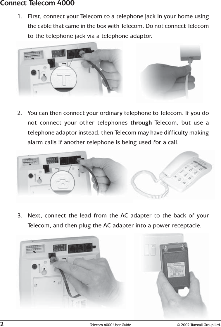 2Telecom 4000 User Guide © 2002 Tunstall Group Ltd.2. You can then connect your ordinary telephone to Telecom. If you donot connect your other telephones through  Telecom, but use atelephone adaptor instead, then Telecom may have difficulty makingalarm calls if another telephone is being used for a call.3. Next, connect the lead from the AC adapter to the back of yourTelecom, and then plug the AC adapter into a power receptacle.Connect Telecom 40001. First, connect your Telecom to a telephone jack in your home usingthe cable that came in the box with Telecom. Do not connect Telecomto the telephone jack via a telephone adaptor.