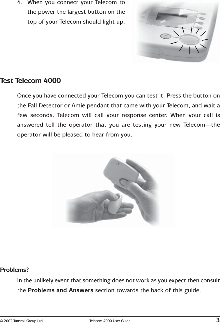 © 2002 Tunstall Group Ltd. Telecom 4000 User Guide 34. When you connect your Telecom tothe power the largest button on thetop of your Telecom should light up.Test Telecom 4000Once you have connected your Telecom you can test it. Press the button onthe Fall Detector or Amie pendant that came with your Telecom, and wait afew seconds. Telecom will call your response center. When your call isanswered tell the operator that you are testing your new Telecom—theoperator will be pleased to hear from you.Problems?In the unlikely event that something does not work as you expect then consultthe Problems and Answers section towards the back of this guide.