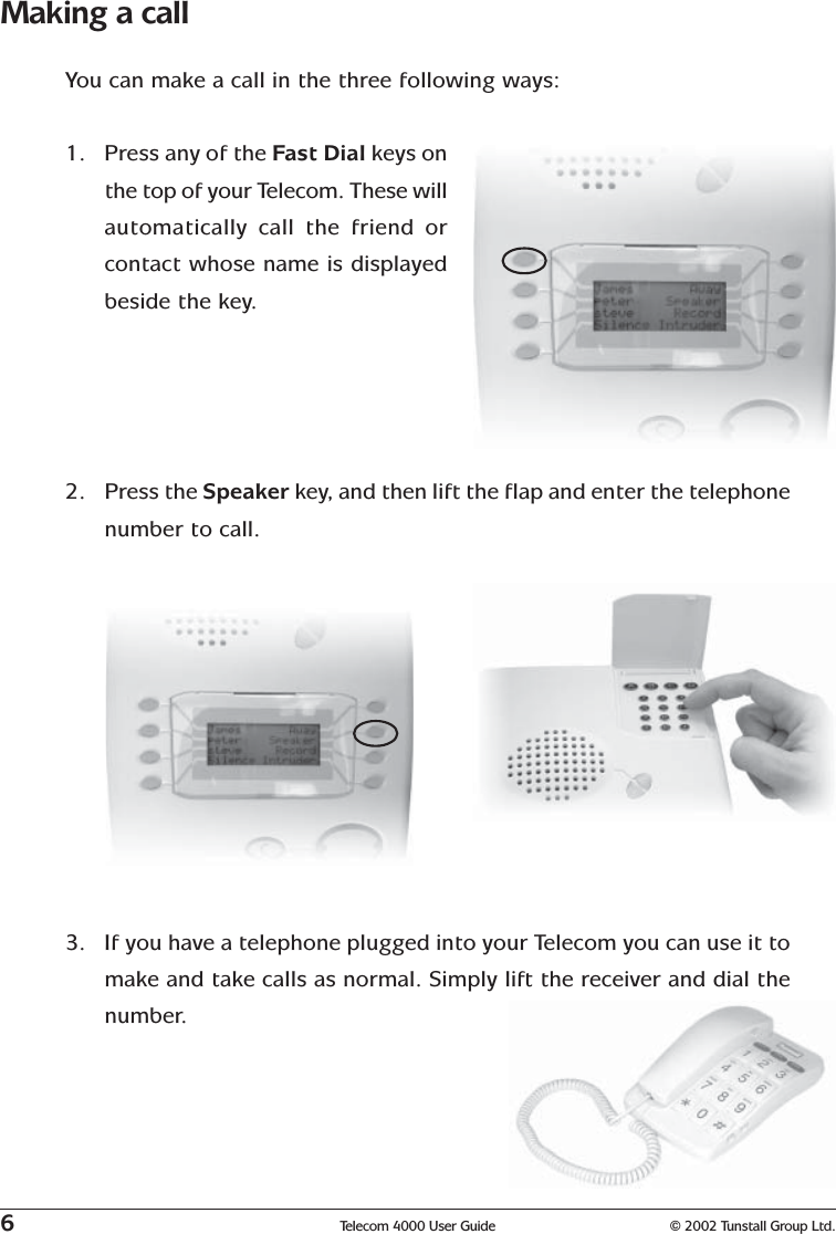 6Telecom 4000 User Guide © 2002 Tunstall Group Ltd.Making a callYou can make a call in the three following ways:1. Press any of the Fast Dial keys onthe top of your Telecom. These willautomatically call the friend orcontact whose name is displayedbeside the key.2. Press the Speaker key,  and then lift the flap and enter the telephonenumber to call.3. If you have a telephone plugged into your Telecom you can use it tomake and take calls as normal. Simply lift the receiver and dial thenumber.