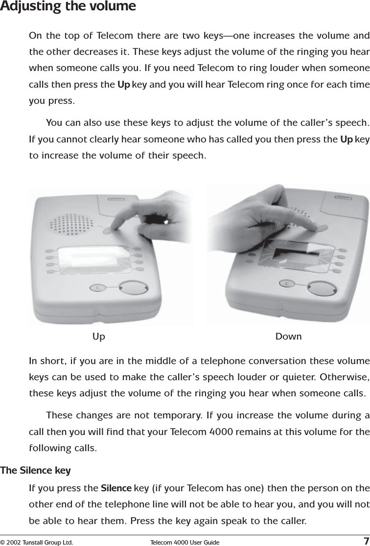 © 2002 Tunstall Group Ltd. Telecom 4000 User Guide 7Adjusting the volumeOn the top of Telecom there are two keys—one increases the volume andthe other decreases it. These keys adjust the volume of the ringing you hearwhen someone calls you. If you need Telecom to ring louder when someonecalls then press the Up key and you will hear Telecom ring once for each timeyou press.You can also use these keys to adjust the volume of the caller’s speech.If you cannot clearly hear someone who has called you then press the Up keyto increase the volume of their speech.Up DownIn short, if you are in the middle of a telephone conversation these volumekeys can be used to make the caller’s speech louder or quieter. Otherwise,these keys adjust the volume of the ringing you hear when someone calls.These changes are not temporary. If you increase the volume during acall then you will find that your Telecom 4000 remains at this volume for thefollowing calls.The Silence keyIf you press the Silence key (if your Telecom has one) then the person on theother end of the telephone line will not be able to hear you, and you will notbe able to hear them. Press the key again speak to the caller.