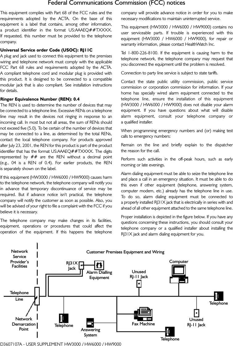 Federal Communications Commission (FCC) noticesThis equipment complies with Part 68 of the FCC rules and therequirements adopted by the ACTA. On the base of thisequipment is a label that contains, among other information, a product identifier in the format US:AAAEQ##TXXXX. If requested, this number must be provided to the telephonecompany.Universal Service order Code (USOC): RJ11CA plug and jack used to connect this equipment to the premiseswiring and telephone network must comply with the applicableFCC Part 68 rules and requirements adopted by the ACTA. A compliant telephone cord and modular plug is provided withthis product. It is designed to be connected to a compatiblemodular jack that is also compliant. See installation instructions for details.Ringer Equivalence Number (REN): 0.4The REN is used to determine the number of devices that maybe connected to a telephone line. Excessive RENs on a telephoneline may result in the devices not ringing in response to anincoming call. In most but not all areas, the sum of RENs shouldnot exceed five (5.0). To be certain of the number of devices thatmay be connected to a line, as determined by the total RENs,contact the local telephone company. For products approvedafter July 23, 2001, the REN for this product is part of the productidentifier that has the format US:AAAEQ##TXXXX. The digitsrepresented by ## are the REN without a decimal point (e.g., 04 is a REN of 0.4). For earlier products, the REN is separately shown on the label. If this equipment (HW3000 / HW6000 / HW9000) causes harmto the telephone network, the telephone company will notify youin advance that temporary discontinuance of service may berequired. But if advance notice isn’t practical, the telephonecompany will notify the customer as soon as possible. Also, youwill be advised of your right to file a complaint with the FCC if youbelieve it is necessary.The telephone company may make changes in its facilities,equipment, operations or procedures that could affect theoperation of the equipment. If this happens the telephone company will provide advance notice in order for you to makenecessary modifications to maintain uninterrupted service.This equipment (HW3000 / HW6000 / HW9000) contains nouser serviceable parts. If trouble is experienced with thisequipment (HW3000 / HW6000 / HW9000), for repair orwarranty information, please contact HealthWatch Inc. Tel 1-800-226-8100. If the equipment is causing harm to thetelephone network, the telephone company may request thatyou disconnect the equipment until the problem is resolved.Connection to party line service is subject to state tariffs.Contact the state public utility commission, public servicecommission or corporation commission for information. If yourhome has specially wired alarm equipment connected to thetelephone line, ensure the installation of this equipment(HW3000 / HW6000 / HW9000) does not disable your alarmequipment. If you have questions about what will disable alarm equipment, consult your telephone company or a qualified installer.When programming emergency numbers and (or) making testcalls to emergency numbers:Remain on the line and briefly explain to the dispatcher the reason for the call.Perform such activities in the off-peak hours, such as earlymorning or late evenings.Alarm dialing equipment must be able to seize the telephone lineand place a call in an emergency situation. It must be able to dothis even if other equipment (telephone, answering system,computer modem, etc.) already has the telephone line in use. To   do so, alarm dialing equipment must be connected to a properly installed RJ31X jack that is electrically in series with andahead of all other equipment attached to the same telephone line. Proper installation is depicted in the figure below. If you have anyquestions concerning these instructions, you should consult yourtelephone company or a qualified installer about installing theRJ31X jack and alarm dialing equipment for you.D3607107A - USER SUPPLEMENT HW3000 / HW6000 / HW9000NetworkServiceProvider’sFacilitiesTelephoneLineNetwork DemarcationPoint TelephoneAnsweringSystemRJ31XJack Alarm DiallingEquipmentUnusedRJ-11 JackComputerFax MachineTelephoneTelephoneUnusedRJ-11 JackCustomer Premises Equipment and Wiring