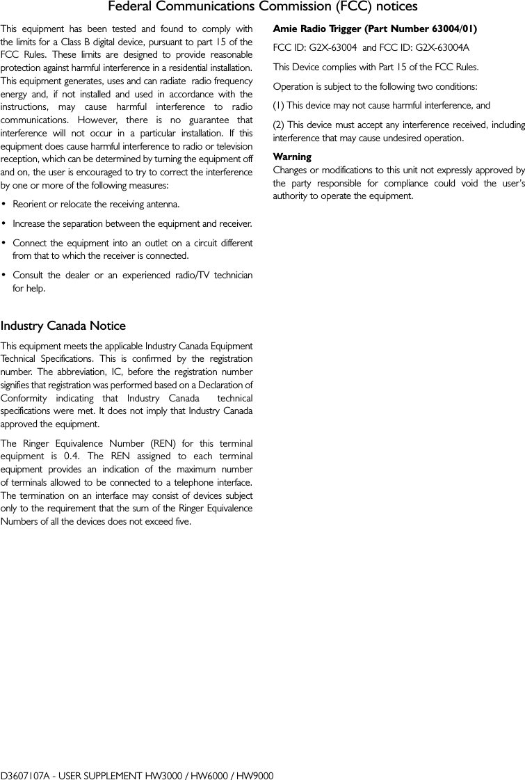 Federal Communications Commission (FCC) noticesThis equipment has been tested and found to comply with the limits for a Class B digital device, pursuant to part 15 of theFCC Rules. These limits are designed to provide reasonableprotection against harmful interference in a residential installation.This equipment generates, uses and can radiate  radio frequencyenergy and, if not installed and used in accordance with theinstructions, may cause harmful interference to radiocommunications. However, there is no guarantee thatinterference will not occur in a particular installation. If thisequipment does cause harmful interference to radio or televisionreception, which can be determined by turning the equipment offand on, the user is encouraged to try to correct the interferenceby one or more of the following measures:•  Reorient or relocate the receiving antenna.•  Increase the separation between the equipment and receiver.•  Connect the equipment into an outlet on a circuit different from that to which the receiver is connected.•  Consult the dealer or an experienced radio/TV technician for help.Industry Canada NoticeThis equipment meets the applicable Industry Canada EquipmentTechnical Specifications. This is confirmed by the registrationnumber. The abbreviation, IC, before the registration numbersignifies that registration was performed based on a Declaration ofConformity indicating that Industry Canada  technicalspecifications were met. It does not imply that Industry Canadaapproved the equipment.The Ringer Equivalence Number (REN) for this terminalequipment is 0.4. The REN assigned to each terminal equipment provides an indication of the maximum number of terminals allowed to be connected to a telephone interface. The termination on an interface may consist of devices subjectonly to the requirement that the sum of the Ringer EquivalenceNumbers of all the devices does not exceed five.Amie Radio Trigger (Part Number 63004/01)FCC ID: G2X-63004  and FCC ID: G2X-63004AThis Device complies with Part 15 of the FCC Rules.Operation is subject to the following two conditions:(1) This device may not cause harmful interference, and(2) This device must accept any interference received, includinginterference that may cause undesired operation.WarningChanges or modifications to this unit not expressly approved bythe party responsible for compliance could void the user’sauthority to operate the equipment.D3607107A - USER SUPPLEMENT HW3000 / HW6000 / HW9000
