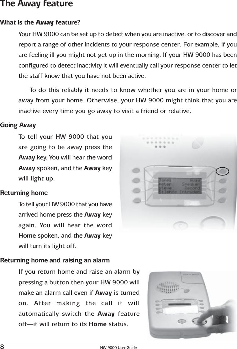 8HW 9000 User GuideThe Away featureWhat is the Away feature?Your HW 9000 can be set up to detect when you are inactive, or to discover andreport a range of other incidents to your response center. For example, if youare feeling ill you might not get up in the morning. If your HW 9000 has beenconfigured to detect inactivity it will eventually call your response center to letthe staff know that you have not been active.To   do this reliably it needs to know whether you are in your home oraway from your home. Otherwise, your HW 9000 might think that you areinactive every time you go away to visit a friend or relative.Going AwayTo   tell your HW 9000 that youare going to be away press theAway key. You will hear the wordAway spoken, and the Away keywill light up.Returning homeTo  tell your HW 9000 that you havearrived home press the Away keyagain. You will hear the wordHome spoken, and the Away keywill turn its light off.Returning home and raising an alarmIf you return home and raise an alarm bypressing a button then your HW 9000 willmake an alarm call even if Away is turnedon. After making the call it willautomatically switch the Away  featureoff—it will return to its Home status.