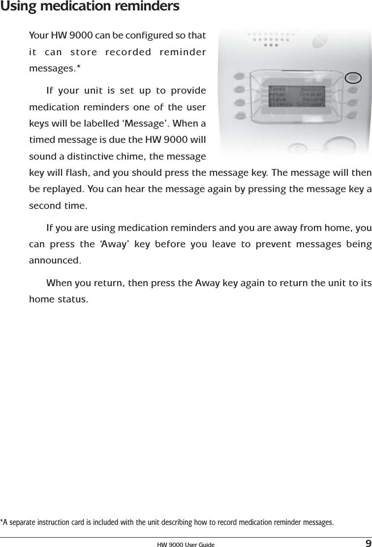 HW 9000 User Guide 9Using medication remindersYour HW 9000 can be configured so thatit can store recorded remindermessages.*If your unit is set up to providemedication reminders one of the userkeys will be labelled ‘Message’. When atimed message is due the HW 9000 willsound a distinctive chime, the messagekey will flash, and you should press the message key. The message will thenbe replayed. You can hear the message again by pressing the message key asecond time.If you are using medication reminders and you are away from home, youcan press the ‘Away’ key before you leave to prevent messages beingannounced.When you return, then press the Away key again to return the unit to itshome status.*A separate instruction card is included with the unit describing how to record medication reminder messages.