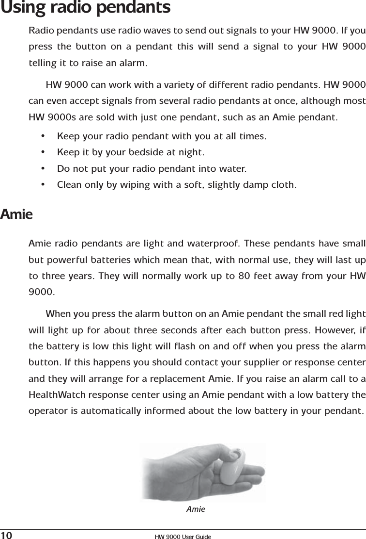 10 HW 9000 User GuideUsing radio pendantsRadio pendants use radio waves to send out signals to your HW 9000. If youpress the button on a pendant this will send a signal to your HW 9000telling it to raise an alarm.HW 9000 can work with a variety of different radio pendants. HW 9000can even accept signals from several radio pendants at once, although mostHW 9000s are sold with just one pendant, such as an Amie pendant.•Keep your radio pendant with you at all times.•Keep it by your bedside at night.•Do not put your radio pendant into water.•Clean only by wiping with a soft, slightly damp cloth.AmieAmie radio pendants are light and waterproof. These pendants have smallbut powerful batteries which mean that, with normal use, they will last upto three years. They will normally work up to 80 feet away from your HW9000.When you press the alarm button on an Amie pendant the small red lightwill light up for about three seconds after each button press. However, ifthe battery is low this light will flash on and off when you press the alarmbutton. If this happens you should contact your supplier or response centerand they will arrange for a replacement Amie. If you raise an alarm call to aHealthWatch response center using an Amie pendant with a low battery theoperator is automatically informed about the low battery in your pendant.Amie