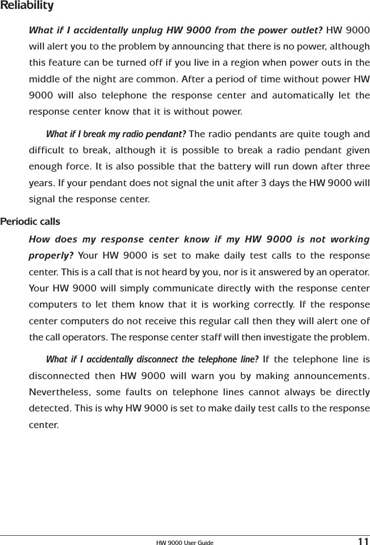 HW 9000 User Guide 11ReliabilityWhat if I accidentally unplug HW 9000 from the power outlet? HW 9000will alert you to the problem by announcing that there is no power, althoughthis feature can be turned off if you live in a region when power outs in themiddle of the night are common. After a period of time without power HW9000 will also telephone the response center and automatically let theresponse center know that it is without power.What if I break my radio pendant? The radio pendants are quite tough anddifficult to break, although it is possible to break a radio pendant givenenough force. It is also possible that the battery will run down after threeyears. If your pendant does not signal the unit after 3 days the HW 9000 willsignal the response center.Periodic callsHow does my response center know if my HW 9000 is not workingproperly?  Your HW 9000 is set to make daily test calls to the responsecenter. This is a call that is not heard by you, nor is it answered by an operator.Your HW 9000 will simply communicate directly with the response centercomputers to let them know that it is working correctly. If the responsecenter computers do not receive this regular call then they will alert one ofthe call operators. The response center staff will then investigate the problem.What if I accidentally disconnect the telephone line? If the telephone line isdisconnected then HW 9000 will warn you by making announcements.Nevertheless, some faults on telephone lines cannot always be directlydetected. This is why HW 9000 is set to make daily test calls to the responsecenter.
