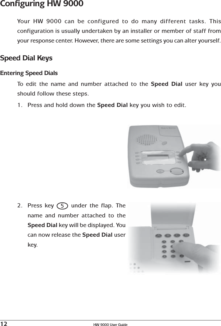 12 HW 9000 User GuideConfiguring HW 9000Your HW 9000 can be configured to do many different tasks. Thisconfiguration is usually undertaken by an installer or member of staff fromyour response center. However, there are some settings you can alter yourself.Speed Dial KeysEntering Speed DialsTo   edit the name and number attached to the Speed Dial user key youshould follow these steps.1. Press and hold down the Speed Dial key you wish to edit.2. Press key 5 under the flap. Thename and number attached to theSpeed Dial key will be displayed. Youcan now release the Speed Dial userkey.