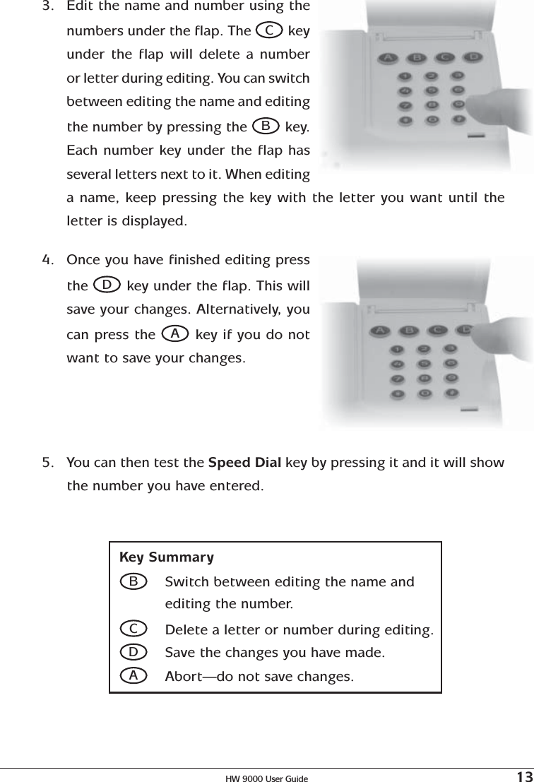 HW 9000 User Guide 133. Edit the name and number using thenumbers under the flap. The C keyunder the flap will delete a numberor letter during editing. You can switchbetween editing the name and editingthe number by pressing the B key.Each number key under the flap hasseveral letters next to it. When editinga name, keep pressing the key with the letter you want until theletter is displayed.Key SummaryBSwitch between editing the name andediting the number.CDelete a letter or number during editing.DSave the changes you have made.AAbort—do not save changes.4. Once you have finished editing pressthe D key under the flap. This willsave your changes. Alternatively, youcan press the A key if you do notwant to save your changes.5. You can then test the Speed Dial key by pressing it and it will showthe number you have entered.