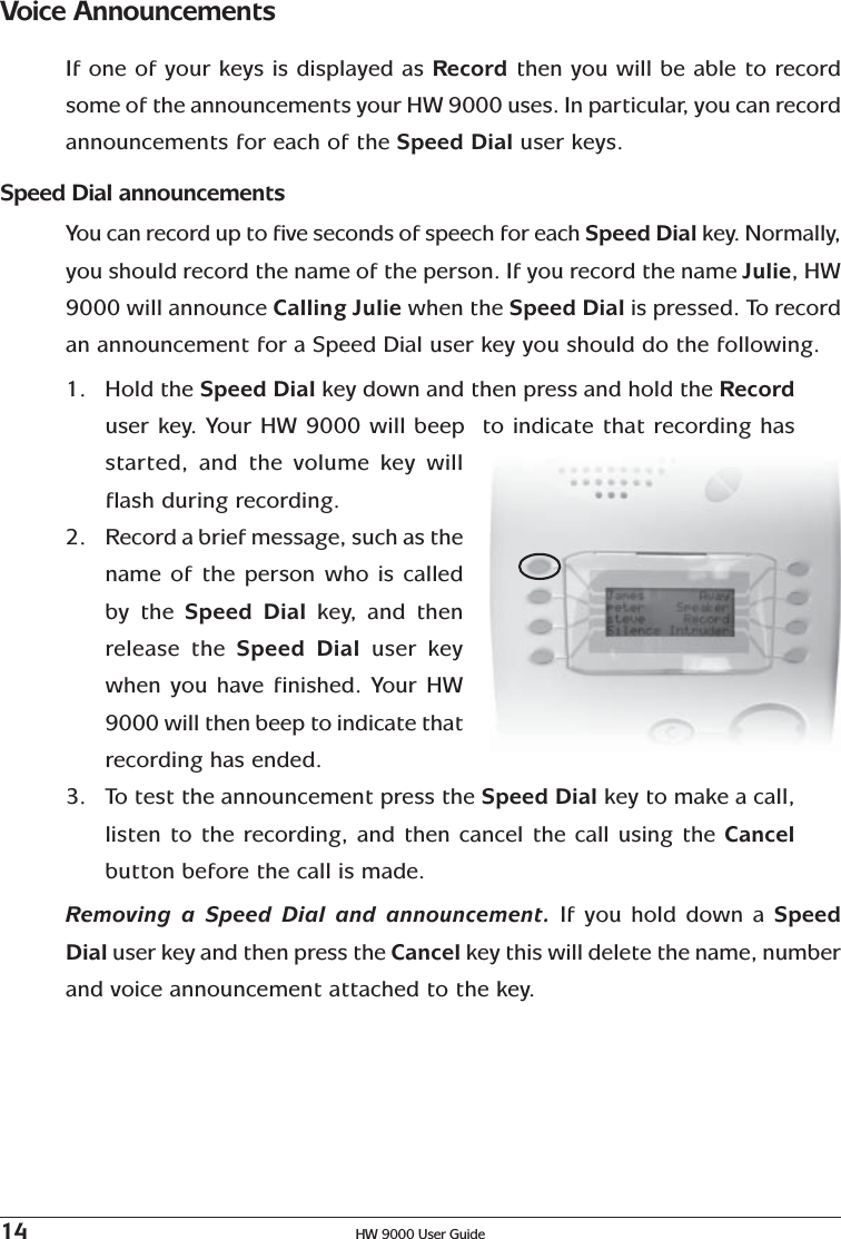 14 HW 9000 User GuideVoice AnnouncementsIf one of your keys is displayed as Record then you will be able to recordsome of the announcements your HW 9000 uses. In particular, you can recordannouncements for each of the Speed Dial user keys.Speed Dial announcementsYou can record up to five seconds of speech for each Speed Dial key.  Normally,you should record the name of the person. If you record the name Julie, HW9000 will announce Calling Julie when the Speed Dial is pressed. To recordan announcement for a Speed Dial user key you should do the following.1. Hold the Speed Dial key down and then press and hold the Recorduser key. Your HW 9000 will beep  to indicate that recording hasstarted, and the volume key willflash during recording.2. Record a brief message, such as thename of the person who is calledby the Speed Dial key,   and thenrelease the Speed Dial user keywhen you have finished. Your HW9000 will then beep to indicate thatrecording has ended.3. To test the announcement press the Speed Dial key to make a call,listen to the recording, and then cancel the call using the Cancelbutton before the call is made.Removing a Speed Dial and announcement. If you hold down a SpeedDial user key and then press the Cancel key this will delete the name, numberand voice announcement attached to the key.