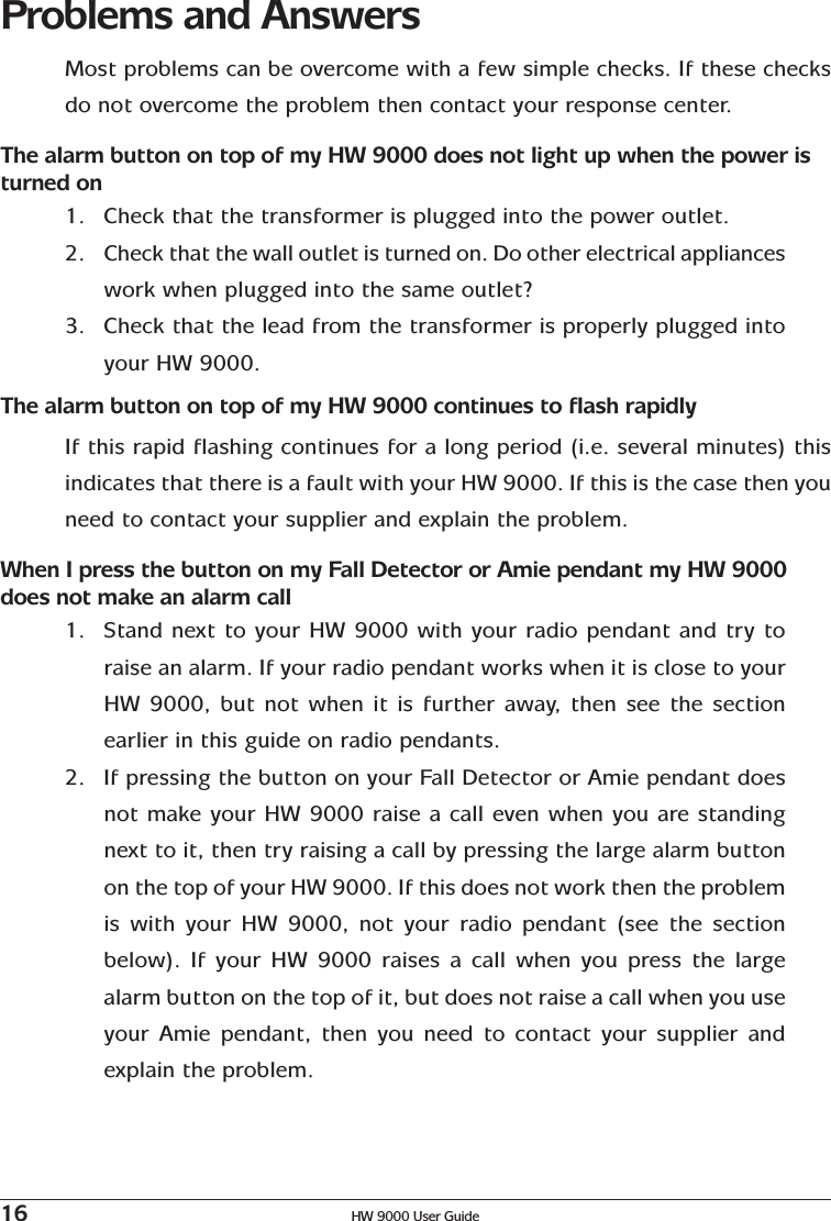 16 HW 9000 User GuideProblems and AnswersMost problems can be overcome with a few simple checks. If these checksdo not overcome the problem then contact your response center.The alarm button on top of my HW 9000 does not light up when the power isturned on1. Check that the transformer is plugged into the power outlet.2. Check that the wall outlet is turned on. Do other electrical applianceswork when plugged into the same outlet?3. Check that the lead from the transformer is properly plugged intoyour HW 9000.The alarm button on top of my HW 9000 continues to flash rapidlyIf this rapid flashing continues for a long period (i.e. several minutes) thisindicates that there is a fault with your HW 9000. If this is the case then youneed to contact your supplier and explain the problem.When I press the button on my Fall Detector or Amie pendant my HW 9000does not make an alarm call1. Stand next to your HW 9000 with your radio pendant and try toraise an alarm. If your radio pendant works when it is close to yourHW 9000, but not when it is further away, then see the sectionearlier in this guide on radio pendants.2. If pressing the button on your Fall Detector or Amie pendant doesnot make your HW 9000 raise a call even when you are standingnext to it, then try raising a call by pressing the large alarm buttonon the top of your HW 9000. If this does not work then the problemis with your HW 9000, not your radio pendant (see the sectionbelow). If your HW 9000 raises a call when you press the largealarm button on the top of it, but does not raise a call when you useyour Amie pendant, then you need to contact your supplier andexplain the problem.