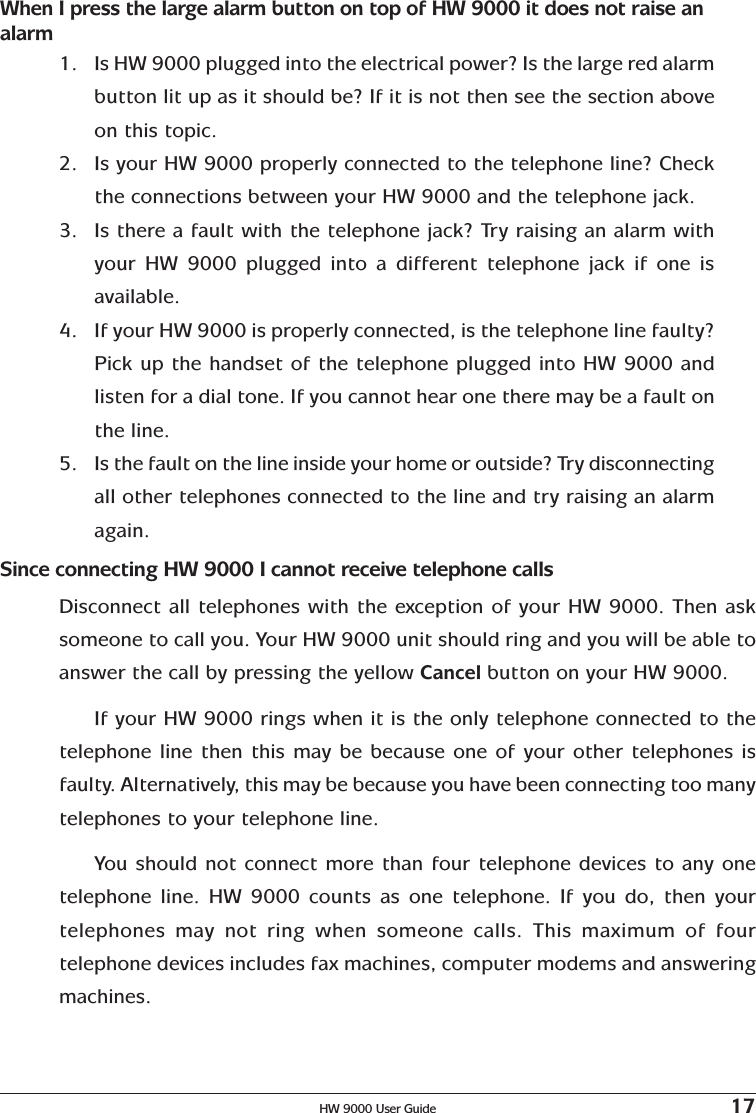 HW 9000 User Guide 17When I press the large alarm button on top of HW 9000 it does not raise analarm1. Is HW 9000 plugged into the electrical power? Is the large red alarmbutton lit up as it should be? If it is not then see the section aboveon this topic.2. Is your HW 9000 properly connected to the telephone line? Checkthe connections between your HW 9000 and the telephone jack.3. Is there a fault with the telephone jack? Try raising an alarm withyour HW 9000 plugged into a different telephone jack if one isavailable.4. If your HW 9000 is properly connected, is the telephone line faulty?Pick up the handset of the telephone plugged into HW 9000 andlisten for a dial tone. If you cannot hear one there may be a fault onthe line.5. Is the fault on the line inside your home or outside? Try disconnectingall other telephones connected to the line and try raising an alarmagain.Since connecting HW 9000 I cannot receive telephone callsDisconnect all telephones with the exception of your HW 9000. Then asksomeone to call you. Your HW 9000 unit should ring and you will be able toanswer the call by pressing the yellow Cancel button on your HW 9000.If your HW 9000 rings when it is the only telephone connected to thetelephone line then this may be because one of your other telephones isfaulty. Alternatively, this may be because you have been connecting too manytelephones to your telephone line.You should not connect more than four telephone devices to any onetelephone line. HW 9000 counts as one telephone. If you do, then yourtelephones may not ring when someone calls. This maximum of fourtelephone devices includes fax machines, computer modems and answeringmachines.