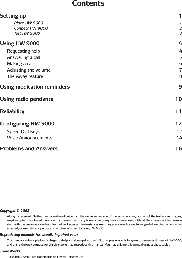 ContentsSetting up 1Place HW 9000 1Connect HW 9000 2Test HW 9000 3Using HW 9000 4Requesting help 4Answering a call 5Making a call 6Adjusting the volume 7The Away feature 8Using medication reminders 9Using radio pendants 10Reliability 11Configuring HW 9000 12Speed Dial Keys 12Voice Announcements 14Problems and Answers 16Copyright © 2002All rights reserved. Neither the paper-based guide, nor the electronic version of the same, nor any portion of the text and/or images,may be copied, distributed, broadcast, or transmitted in any form or using any means howsoever, without the express written permis-sion, with the one exception described below. Under no circumstances may the paper-based or electronic guide be edited, amended oradapted, or used for any purpose other than as an aid to using HW 9000.Reproducing manuals for visually-impaired usersThis manual can be copied and enlarged to help visually-impaired users. Such copies may only be given to owners and users of HW 9000,and this is the only purpose for which anyone may reproduce this manual. You may enlarge this manual using a photocopier.Trade MarksTUNSTALL, AMIE,  are trademarks of Tunstall Telecom Ltd