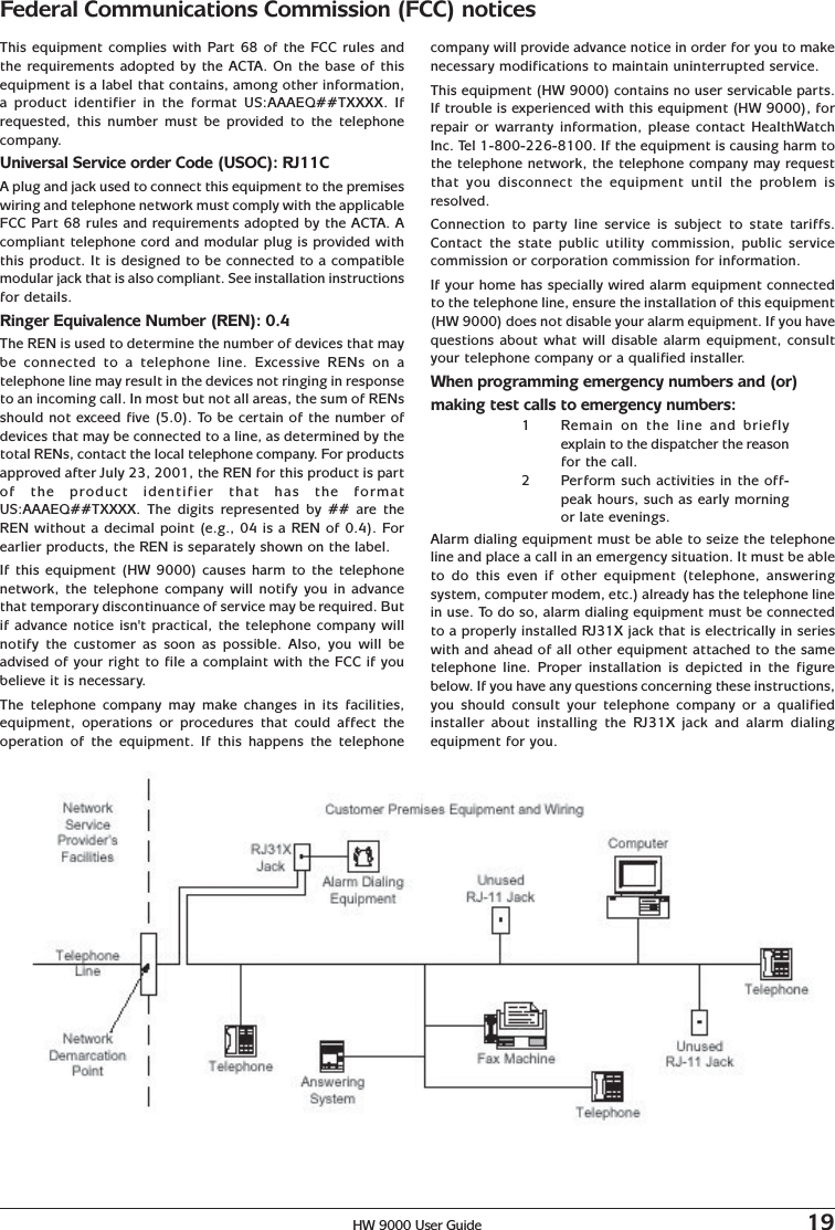 HW 9000 User Guide 19This equipment complies with Part 68 of the FCC rules andthe requirements adopted by the ACTA. On the base of thisequipment is a label that contains, among other information,a product identifier in the format US:AAAEQ##TXXXX. Ifrequested, this number must be provided to the telephonecompany.Universal Service order Code (USOC): RJ11CA plug and jack used to connect this equipment to the premiseswiring and telephone network must comply with the applicableFCC Part 68 rules and requirements adopted by the ACTA. Acompliant telephone cord and modular plug is provided withthis product. It is designed to be connected to a compatiblemodular jack that is also compliant. See installation instructionsfor details.Ringer Equivalence Number (REN): 0.4The REN is used to determine the number of devices that maybe connected to a telephone line. Excessive RENs on atelephone line may result in the devices not ringing in responseto an incoming call. In most but not all areas, the sum of RENsshould not exceed five (5.0). To be certain of the number ofdevices that may be connected to a line, as determined by thetotal RENs, contact the local telephone company. For productsapproved after July 23, 2001, the REN for this product is partof the product identifier that has the formatUS:AAAEQ##TXXXX. The digits represented by ## are theREN without a decimal point (e.g., 04 is a REN of 0.4). Forearlier products, the REN is separately shown on the label.If this equipment (HW 9000) causes harm to the telephonenetwork, the telephone company will notify you in advancethat temporary discontinuance of service may be required. Butif advance notice isn&apos;t practical, the telephone company willnotify the customer as soon as possible. Also, you will beadvised of your right to file a complaint with the FCC if youbelieve it is necessary.The telephone company may make changes in its facilities,equipment, operations or procedures that could affect theoperation of the equipment. If this happens the telephonecompany will provide advance notice in order for you to makenecessary modifications to maintain uninterrupted service.This equipment (HW 9000) contains no user servicable parts.If trouble is experienced with this equipment (HW 9000), forrepair or warranty information, please contact HealthWatchInc. Tel 1-800-226-8100. If the equipment is causing harm tothe telephone network, the telephone company may requestthat you disconnect the equipment until the problem isresolved.Connection to party line service is subject to state tariffs.Contact the state public utility commission, public servicecommission or corporation commission for information.If your home has specially wired alarm equipment connectedto the telephone line, ensure the installation of this equipment(HW 9000) does not disable your alarm equipment. If you havequestions about what will disable alarm equipment, consultyour telephone company or a qualified installer.When programming emergency numbers and (or)making test calls to emergency numbers:1Remain on the line and brieflyexplain to the dispatcher the reasonfor the call.2Perform such activities in the off-peak hours, such as early morningor late evenings.Alarm dialing equipment must be able to seize the telephoneline and place a call in an emergency situation. It must be ableto do this even if other equipment (telephone, answeringsystem, computer modem, etc.) already has the telephone linein use. To do so, alarm dialing equipment must be connectedto a properly installed RJ31X jack that is electrically in serieswith and ahead of all other equipment attached to the sametelephone line. Proper installation is depicted in the figurebelow. If you have any questions concerning these instructions,you should consult your telephone company or a qualifiedinstaller about installing the RJ31X jack and alarm dialingequipment for you.Federal Communications Commission (FCC) notices