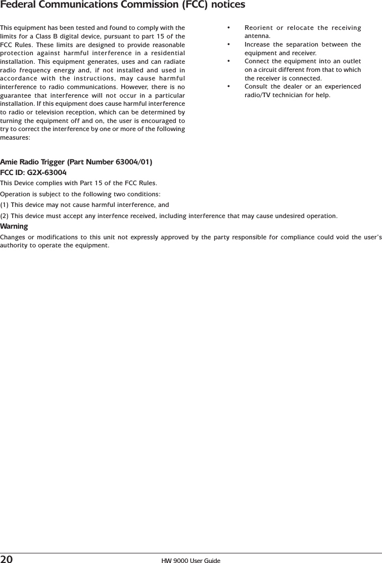 20 HW 9000 User GuideFederal Communications Commission (FCC) noticesThis equipment has been tested and found to comply with thelimits for a Class B digital device, pursuant to part 15 of theFCC Rules. These limits are designed to provide reasonableprotection against harmful interference in a residentialinstallation. This equipment generates, uses and can radiateradio frequency energy and, if not installed and used inaccordance with the instructions, may cause harmfulinterference to radio communications. However, there is noguarantee that interference will not occur in a particularinstallation. If this equipment does cause harmful interferenceto radio or television reception, which can be determined byturning the equipment off and on, the user is encouraged totry to correct the interference by one or more of the followingmeasures:•Reorient or relocate the receivingantenna.•Increase the separation between theequipment and receiver.•Connect the equipment into an outleton a circuit different from that to whichthe receiver is connected.•Consult the dealer or an experiencedradio/TV technician for help.Amie Radio Trigger (Part Number 63004/01)FCC ID: G2X-63004This Device complies with Part 15 of the FCC Rules.Operation is subject to the following two conditions:(1) This device may not cause harmful interference, and(2) This device must accept any interfence received, including interference that may cause undesired operation.WarningChanges or modifications to this unit not expressly approved by the party responsible for compliance could void the user’sauthority to operate the equipment.