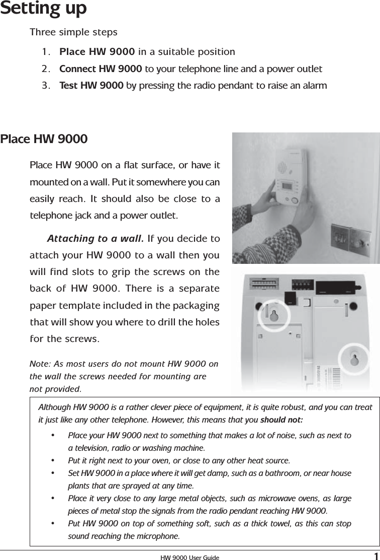 HW 9000 User Guide 1Setting upThree simple steps1. Place HW 9000 in a suitable position2. Connect HW 9000 to your telephone line and a power outlet3. Test HW 9000 by pressing the radio pendant to raise an alarmAlthough HW 9000 is a rather clever piece of equipment, it is quite robust, and you can treatit just like any other telephone. However, this means that you should not:•Place your HW 9000 next to something that makes a lot of noise, such as next toa television, radio or washing machine.•Put it right next to your oven, or close to any other heat source.•Set HW 9000 in a place where it will get damp, such as a bathroom, or near houseplants that are sprayed at any time.•Place it very close to any large metal objects, such as microwave ovens, as largepieces of metal stop the signals from the radio pendant reaching HW 9000.•Put HW 9000 on top of something soft, such as a thick towel, as this can stopsound reaching the microphone.Place HW 9000Place HW 9000 on a flat surface, or have itmounted on a wall. Put it somewhere you caneasily reach. It should also be close to atelephone jack and a power outlet.Attaching to a wall. If you decide toattach your HW 9000 to a wall then youwill find slots to grip the screws on theback of HW 9000. There is a separatepaper template included in the packagingthat will show you where to drill the holesfor the screws.Note: As most users do not mount HW 9000 onthe wall the screws needed for mounting arenot provided.