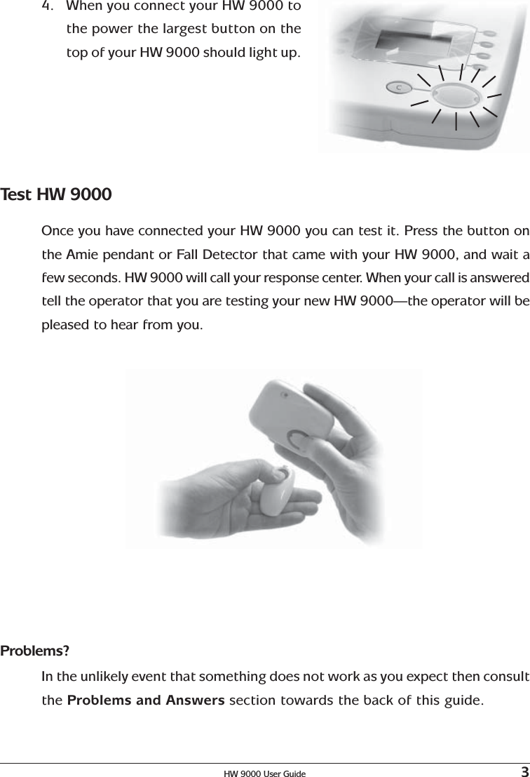 HW 9000 User Guide 34. When you connect your HW 9000 tothe power the largest button on thetop of your HW 9000 should light up.Test HW 9000Once you have connected your HW 9000 you can test it. Press the button onthe Amie pendant or Fall Detector that came with your HW 9000, and wait afew seconds. HW 9000 will call your response center. When your call is answeredtell the operator that you are testing your new HW 9000—the operator will bepleased to hear from you.Problems?In the unlikely event that something does not work as you expect then consultthe Problems and Answers section towards the back of this guide.