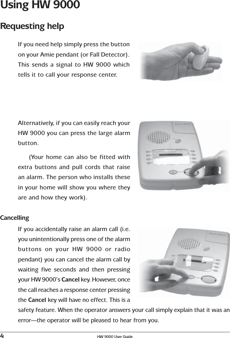 4HW 9000 User GuideUsing HW 9000Requesting helpIf you need help simply press the buttonon your Amie pendant (or Fall Detector).This sends a signal to HW 9000 whichtells it to call your response center.Alternatively, if you can easily reach yourHW 9000 you can press the large alarmbutton.(Your home can also be fitted withextra buttons and pull cords that raisean alarm. The person who installs thesein your home will show you where theyare and how they work).CancellingIf you accidentally raise an alarm call (i.e.you unintentionally press one of the alarmbuttons on your HW 9000 or radiopendant) you can cancel the alarm call bywaiting five seconds and then pressingyour HW 9000’s Cancel key. However, oncethe call reaches a response center pressingthe Cancel key will have no effect. This is asafety feature. When the operator answers your call simply explain that it was anerror—the operator will be pleased to hear from you.