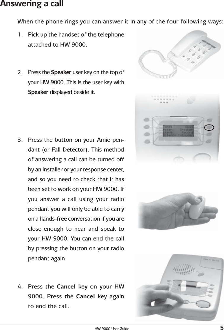 HW 9000 User Guide 5Answering a callWhen the phone rings you can answer it in any of the four following ways:1. Pick up the handset of the telephoneattached to HW 9000.2.Press the Speaker user key on the top ofyour HW 9000. This is the user key withSpeaker displayed beside it.3.Press the button on your Amie pen-dant (or Fall Detector). This methodof answering a call can be turned offby an installer or your response center,and so you need to check that it hasbeen set to work on your HW 9000. Ifyou answer a call using your radiopendant you will only be able to carryon a hands-free conversation if you areclose enough to hear and speak toyour HW 9000. You can end the callby pressing the button on your radiopendant again.4. Press the Cancel key on your HW9000. Press the Cancel  key againto end the call.