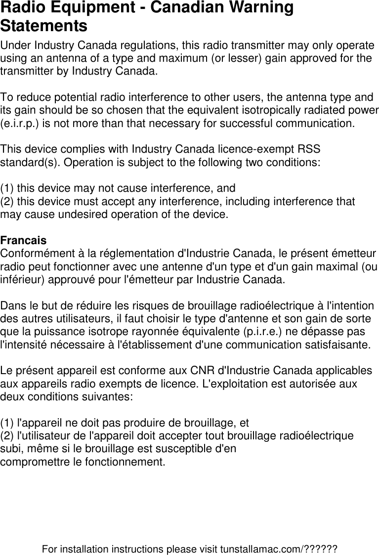 For installation instructions please visit tunstallamac.com/?????? Radio Equipment - Canadian Warning Statements Under Industry Canada regulations, this radio transmitter may only operate using an antenna of a type and maximum (or lesser) gain approved for the transmitter by Industry Canada.  To reduce potential radio interference to other users, the antenna type and its gain should be so chosen that the equivalent isotropically radiated power (e.i.r.p.) is not more than that necessary for successful communication.  This device complies with Industry Canada licence-exempt RSS standard(s). Operation is subject to the following two conditions:   (1) this device may not cause interference, and  (2) this device must accept any interference, including interference that may cause undesired operation of the device.  Francais Conformément à la réglementation d&apos;Industrie Canada, le présent émetteur radio peut fonctionner avec une antenne d&apos;un type et d&apos;un gain maximal (ou inférieur) approuvé pour l&apos;émetteur par Industrie Canada.  Dans le but de réduire les risques de brouillage radioélectrique à l&apos;intention des autres utilisateurs, il faut choisir le type d&apos;antenne et son gain de sorte que la puissance isotrope rayonnée équivalente (p.i.r.e.) ne dépasse pas l&apos;intensité nécessaire à l&apos;établissement d&apos;une communication satisfaisante.  Le présent appareil est conforme aux CNR d&apos;Industrie Canada applicables aux appareils radio exempts de licence. L&apos;exploitation est autorisée aux deux conditions suivantes:   (1) l&apos;appareil ne doit pas produire de brouillage, et  (2) l&apos;utilisateur de l&apos;appareil doit accepter tout brouillage radioélectrique subi, même si le brouillage est susceptible d&apos;en compromettre le fonctionnement.     