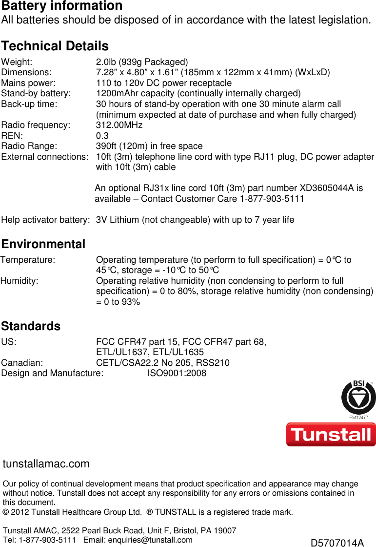 Battery information All batteries should be disposed of in accordance with the latest legislation. Technical Details Weight:  2.0lb (939g Packaged) Dimensions:  7.28” x 4.80” x 1.61” (185mm x 122mm x 41mm) (WxLxD) Mains power:  110 to 120v DC power receptacle Stand-by battery:  1200mAhr capacity (continually internally charged) Back-up time:  30 hours of stand-by operation with one 30 minute alarm call (minimum expected at date of purchase and when fully charged) Radio frequency:  312.00MHz REN:  0.3 Radio Range:  390ft (120m) in free space External connections:  10ft (3m) telephone line cord with type RJ11 plug, DC power adapter with 10ft (3m) cable   An optional RJ31x line cord 10ft (3m) part number XD3605044A is available – Contact Customer Care 1-877-903-5111  Help activator battery:  3V Lithium (not changeable) with up to 7 year life Environmental Temperature:  Operating temperature (to perform to full specification) = 0°C to 45°C, storage = -10°C to 50°C Humidity:  Operating relative humidity (non condensing to perform to full specification) = 0 to 80%, storage relative humidity (non condensing) = 0 to 93% Standards US:  FCC CFR47 part 15, FCC CFR47 part 68,  ETL/UL1637, ETL/UL1635 Canadian:  CETL/CSA22.2 No 205, RSS210 Design and Manufacture:  ISO9001:2008 tunstallamac.com  Our policy of continual development means that product specification and appearance may change without notice. Tunstall does not accept any responsibility for any errors or omissions contained in this document.  © 2012 Tunstall Healthcare Group Ltd.  ® TUNSTALL is a registered trade mark.  Tunstall AMAC, 2522 Pearl Buck Road, Unit F, Bristol, PA 19007  Tel: 1-877-903-5111   Email: enquiries@tunstall.com D5707014A 