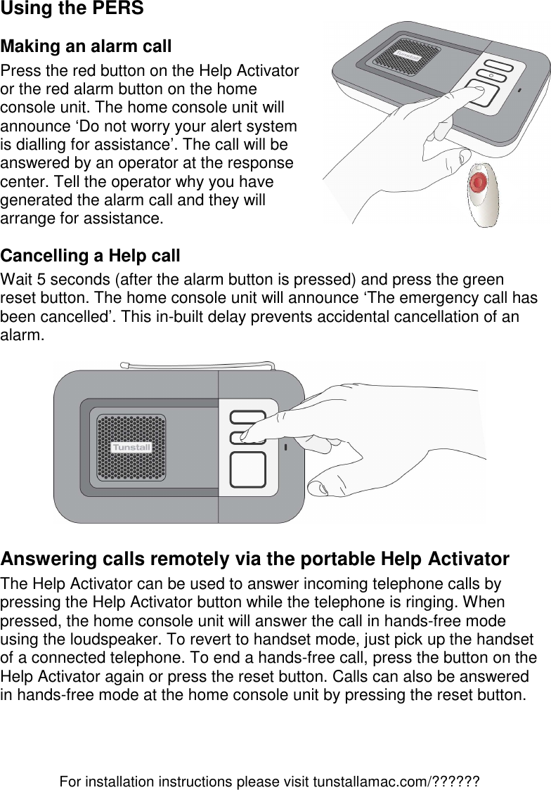 For installation instructions please visit tunstallamac.com/?????? Using the PERS Making an alarm call Press the red button on the Help Activator or the red alarm button on the home console unit. The home console unit will announce ‘Do not worry your alert system is dialling for assistance’. The call will be answered by an operator at the response center. Tell the operator why you have generated the alarm call and they will arrange for assistance. Cancelling a Help call Wait 5 seconds (after the alarm button is pressed) and press the green reset button. The home console unit will announce ‘The emergency call has been cancelled’. This in-built delay prevents accidental cancellation of an alarm.    Answering calls remotely via the portable Help Activator The Help Activator can be used to answer incoming telephone calls by pressing the Help Activator button while the telephone is ringing. When pressed, the home console unit will answer the call in hands-free mode using the loudspeaker. To revert to handset mode, just pick up the handset of a connected telephone. To end a hands-free call, press the button on the Help Activator again or press the reset button. Calls can also be answered in hands-free mode at the home console unit by pressing the reset button.    