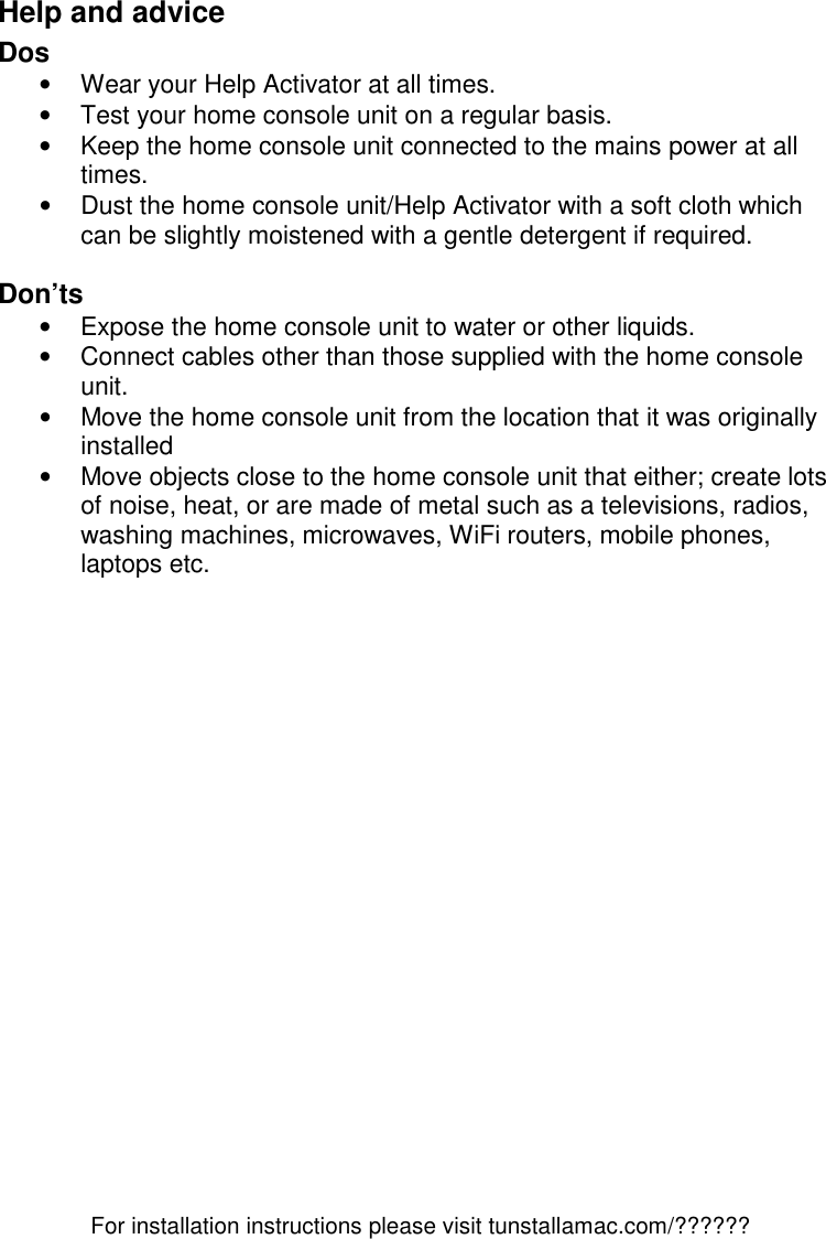 For installation instructions please visit tunstallamac.com/?????? Help and advice Dos •  Wear your Help Activator at all times. •  Test your home console unit on a regular basis. •  Keep the home console unit connected to the mains power at all times. •  Dust the home console unit/Help Activator with a soft cloth which can be slightly moistened with a gentle detergent if required.   Don’ts •  Expose the home console unit to water or other liquids. •  Connect cables other than those supplied with the home console unit. •  Move the home console unit from the location that it was originally installed •  Move objects close to the home console unit that either; create lots of noise, heat, or are made of metal such as a televisions, radios, washing machines, microwaves, WiFi routers, mobile phones, laptops etc. 