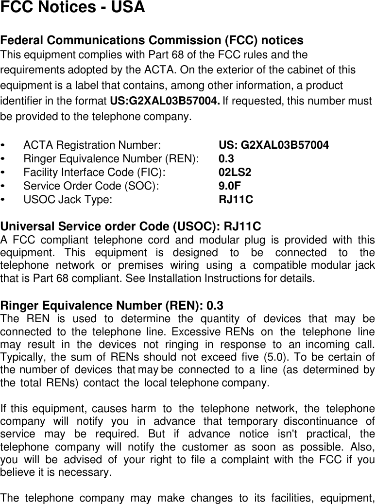 FCC Notices - USA  Federal Communications Commission (FCC) notices This equipment complies with Part 68 of the FCC rules and the requirements adopted by the ACTA. On the exterior of the cabinet of this equipment is a label that contains, among other information, a product identifier in the format US:G2XAL03B57004. If requested, this number must be provided to the telephone company.  •  ACTA Registration Number:    US: G2XAL03B57004 •  Ringer Equivalence Number (REN):    0.3 •  Facility Interface Code (FIC):    02LS2 •  Service Order Code (SOC):    9.0F •  USOC Jack Type:    RJ11C  Universal Service order Code (USOC): RJ11C A  FCC  compliant  telephone  cord  and  modular  plug  is  provided  with  this equipment.  This  equipment  is  designed  to  be  connected  to  the telephone  network  or  premises  wiring  using  a  compatible modular jack that is Part 68 compliant. See Installation Instructions for details.  Ringer Equivalence Number (REN): 0.3 The  REN  is  used  to  determine  the  quantity  of  devices  that  may  be connected  to  the  telephone line. Excessive RENs  on  the  telephone  line may  result  in  the  devices  not  ringing  in  response  to  an incoming  call. Typically, the sum of RENs should not exceed five (5.0). To be certain of the number of  devices  that may be connected  to  a  line (as  determined by the total RENs) contact the  local telephone company.  If this equipment, causes harm  to  the  telephone  network,  the  telephone company  will  notify  you  in  advance  that  temporary  discontinuance  of service  may  be  required.  But  if  advance  notice  isn&apos;t  practical,  the telephone  company  will  notify  the  customer  as  soon  as  possible.  Also, you  will  be  advised  of  your  right  to  file  a  complaint with  the  FCC if  you believe it is necessary.  The  telephone  company  may  make  changes  to  its  facilities,  equipment, 