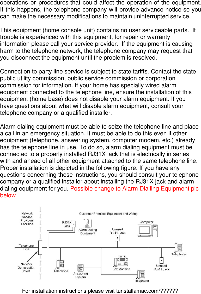 For installation instructions please visit tunstallamac.com/?????? operations or  procedures that could affect the operation of the equipment. If this happens, the telephone company will provide advance notice so you can make the necessary modifications to maintain uninterrupted service.  This equipment (home console unit) contains no user serviceable parts.  If trouble is experienced with this equipment, for repair or warranty information please call your service provider.  If the equipment is causing harm to the telephone network, the telephone company may request that you disconnect the equipment until the problem is resolved.  Connection to party line service is subject to state tariffs. Contact the state public utility commission, public service commission or corporation commission for information. If your home has specially wired alarm equipment connected to the telephone line, ensure the installation of this equipment (home base) does not disable your alarm equipment. If you have questions about what will disable alarm equipment, consult your telephone company or a qualified installer.  Alarm dialing equipment must be able to seize the telephone line and place a call in an emergency situation. It must be able to do this even if other equipment (telephone, answering system, computer modem, etc.) already has the telephone line in use. To do so, alarm dialing equipment must be connected to a properly installed RJ31X jack that is electrically in series with and ahead of all other equipment attached to the same telephone line. Proper installation is depicted in the following figure. If you have any questions concerning these instructions, you should consult your telephone company or a qualified installer about installing the RJ31X jack and alarm dialing equipment for you. Possible change to Alarm Dialling Equipment pic below   