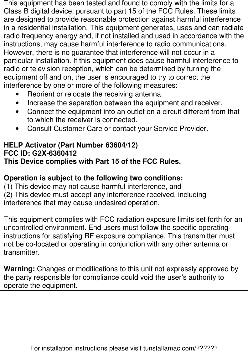 For installation instructions please visit tunstallamac.com/?????? This equipment has been tested and found to comply with the limits for a Class B digital device, pursuant to part 15 of the FCC Rules. These limits are designed to provide reasonable protection against harmful interference in a residential installation. This equipment generates, uses and can radiate radio frequency energy and, if not installed and used in accordance with the instructions, may cause harmful interference to radio communications. However, there is no guarantee that interference will not occur in a particular installation. If this equipment does cause harmful interference to radio or television reception, which can be determined by turning the equipment off and on, the user is encouraged to try to correct the interference by one or more of the following measures: •  Reorient or relocate the receiving antenna. •  Increase the separation between the equipment and receiver. •  Connect the equipment into an outlet on a circuit different from that to which the receiver is connected. •  Consult Customer Care or contact your Service Provider.  HELP Activator (Part Number 63604/12) FCC ID: G2X-6360412 This Device complies with Part 15 of the FCC Rules.  Operation is subject to the following two conditions: (1) This device may not cause harmful interference, and (2) This device must accept any interference received, including interference that may cause undesired operation.  This equipment complies with FCC radiation exposure limits set forth for an uncontrolled environment. End users must follow the specific operating instructions for satisfying RF exposure compliance. This transmitter must not be co-located or operating in conjunction with any other antenna or transmitter.  Warning: Changes or modifications to this unit not expressly approved by the party responsible for compliance could void the user’s authority to operate the equipment.   